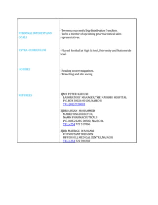 PERSONALINTEREST AND
GOALS
EXTRA-CURRICULUM
HOBBIES
REFEREES
-To owna successfulbig distribution franchise.
-To be a mentor of upcoming pharmaceutical sales
representatives.
-Played footballat High School,University and Nationwide
level
-Reading soccer magazines.
-Travelling and site seeing
1]MR PETER KARIUKI
LABORATORY MANAGER,THE NAIROBI HOSPITAL
P.O.BOX 30026-00100, NAIROBI
TEL:(02)2728003
2]DR.HASSAN MOHAMMED
MARKETINGDIRECTOR,
NAMM PHARMACEUTICALS
P.O.BOX 21285-00500, NAIROBI.
TEL:+254 722 517006
3]DR. MAURICE WAMBANI
CONSULTANTSURGEON
UPPERHILLMEDICALCENTRE,NAIROBI
TEL:+254 722 700282
 