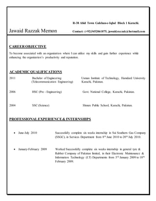 R-38 Abid Town Gulshan-e-Iqbal Block 1 Karachi.
Jawaid Razzak Memon Contact: (+92)3452061875, jawaid.razzak@hotmail.com
CAREER OBJECTIVE
To become associated with an organization where I can utilize my skills and gain further experience while
enhancing the organization’s productivity and reputation.
ACADEMIC QUALIFICATIONS
2011 Bachelor of Engineering Usman Institute of Technology, Hamdard University
(Telecommunication Engineering) Karachi, Pakistan.
2006 HSC (Pre - Engineering) Govt. National College, Karachi, Pakistan.
2004 SSC (Science) Shmen Public School, Karachi, Pakistan.
PROFESSIONALEXPERIENCE& INTERNSHIPS
 June-July 2010 Successfully complete six weeks internship in Sui Southern Gas Company
(SSGC), in Services Department from 8th June 2010 to 20th July 2010.
 January-February 2009 Worked Successfully complete six weeks internship in general tyre &
Rubber Company of Pakistan limited, in their Electronic Maintenance &
Information Technology (I.T) Departments from 5th January 2009 to 18th
February 2009.
 
