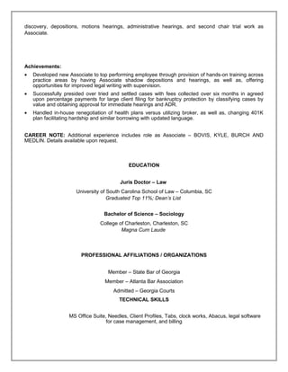discovery, depositions, motions hearings, administrative hearings, and second chair trial work as
Associate.
Achievements:
• Developed new Associate to top performing employee through provision of hands-on training across
practice areas by having Associate shadow depositions and hearings, as well as, offering
opportunities for improved legal writing with supervision.
• Successfully presided over tried and settled cases with fees collected over six months in agreed
upon percentage payments for large client filing for bankruptcy protection by classifying cases by
value and obtaining approval for immediate hearings and ADR.
• Handled in-house renegotiation of health plans versus utilizing broker, as well as, changing 401K
plan facilitating hardship and similar borrowing with updated language.
CAREER NOTE: Additional experience includes role as Associate – BOVIS, KYLE, BURCH AND
MEDLIN. Details available upon request.
EDUCATION
Juris Doctor – Law
University of South Carolina School of Law – Columbia, SC
Graduated Top 11%; Dean’s List
Bachelor of Science – Sociology
College of Charleston, Charleston, SC
Magna Cum Laude
PROFESSIONAL AFFILIATIONS / ORGANIZATIONS
Member – State Bar of Georgia
Member – Atlanta Bar Association
Admitted – Georgia Courts
TECHNICAL SKILLS
MS Office Suite, Needles, Client Profiles, Tabs, clock works, Abacus, legal software
for case management, and billing
Resume
 