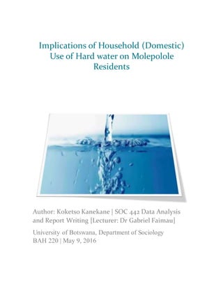 Implications of Household (Domestic)
Use of Hard water on Molepolole
Residents
Author: Koketso Kanekane | SOC 442 Data Analysis
and Report Writing [Lecturer: Dr Gabriel Faimau]
University of Botswana, Department of Sociology
BAH 220 | May 9, 2016
 