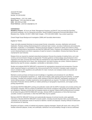 Jeremiah M Colgin
1308 Noble St
Norfolk, VA 23518-2632
Contact Phone: (757) 763 -0099
Work Phone: (757) 444-2454 ext 3088
DSN: 564-2454 ext 3088
Email Address: jeremiah.colgin@navy.mil
EXPERIENCE
08/2009 to Present ; 40 hours per Week; Management Assistant; gs-0344-07; last promoted Not Specified;
permanent employee; not on a temporary promotion; Naval Facilities Engineering Command Mid-Atlantic, 9742
Maryland Ave., Norfolk, VA 23511-3095; Keith Venglar , (757) 444-2454 x3085 ; may contact supervisor.
Closed Single Scope Background Investigation (SSBI) with favorable determination.
Eligible for TS/SCI.
Types and edits proposed directives to ensure proper format, composition, accuracy, distribution and prevent
duplication. Reviews existing directives/reports for continued need, revision, accuracy of references and enclosures,
elimination, duplication, or consolidation. Performs structural changes or revisions to clarify and conform to Navy
directives, correspondence requirements and NAVFAC MIDLANT policy. Prepares and publishes annual checklists of
current directives/reports and inform originators of need for revision or cancellation. Ensures that history files are
maintained for each directive.
Designs forms as required by standard prescribed procedures. Ensures the propriety of existing forms, as to cost,
currency and recommends changes as appropriate. Provides guidance on forms design and procedures to form
originators and users. Ensures that history files are maintained for every NAVFAC MIDLANT form. Orders forms and
publications ensuring that unit of issue, cost, stocking point, and stock numbers are correct. Performs studies to
determine the need for revision, adaptation, combination or elimination of forms.
Studies and analyzes NAVFAC MIDLANT's requirement for reprographics equipment and accessories. Ensures
copier equipment leased or purchased is the most economical for the Command. Evaluates copier requests to
ensure compliance with regulations and justification for need. Conducts cost analyses studies and provide cost
comparisons for copiers.
Maintains current purchase and lease-to-own knowledge on regulations and procedures for cost effective
procurement of reprographic equipment, i.e., single source awards, GSA contract pricing and authority, or outright
purchases. Compiles and maintains monthly meter readings of NAVFAC MIDLANT reprographic equipment for
vendor billing purposes. Compiles maintenance service agreements as required. The liaison with the Defense
Automation Production Service (DAPS) on matters pertaining to reprographic requirements, and budget cost for
printing requirements.
Coordinates NAVFAC MIDLANT's printing and publication needs with the DAPS. Evaluates and provides printing and
micrographic requests. POC for printing of publications and ensures compliance with printing and publications rules
and regulations. Maintains printing files and prepares reports as required. Obtains DAPS printing account numbers
for all codes throughout NAVFAC MIDLANT and sites. Advises DAPS of publications or forms that have been
canceled, revised or superseded, in other that DAPS files may be updated.
Maintains NAVFAC MIDLANT Archives and systematically disposes of archived records under applicable
instructions. Reviews NAVFAC MIDLANT's records system, including records disposal. Sets up procedures and
.schedules for the systematic review of records for retention, transfer and disposal, including methods of destruction
and procedures for reporting.
Deciphers and types a variety of material and prepares outgoing messages. Assists with stock room, sets-up VTC,
handles retirement plaques, scrolls, and certificates, distribution and accountability of length of service certificates.
 
