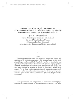3
L’EXPERT FINANCIER FACE À L’INCERTITUDE :
ÉVALUER EFFICACEMENT LE PRÉJUDICE DE L’INVESTISSEUR
DANS LE CAS D’UNE EXPROPRIATION RAMPANTE
Jean-Robin COSTARGENT
Master 2 Arbitrage et Commerce International
Université Versailles Saint-Quentin
(Promotion Berthold Goldman)
Avocat et expert financier en arbitrage international
*
Abstract
Expropriation mechanisms evolve with the practice of investment disputes, and
today most of the expropriations do not say their name and makes the task of the
financial expert much more difficult. Indeed, there has been a rise in indirect and
especially creeping expropriations: the author seeks to define the creeping expropria-
tion before explaining how the financial expert, by the precision of its analysis, can
more fairly assess and as accurately as possible the loss actually suffered by the
investor. Two particular problems are noted: the choice of the departure date of the
assessment – which can and sometimes must vary from the date of expropriation
considered by the arbitral tribunal, and the choice of the most appropriate method
of valuation.
*
L’État qui exproprie sans compensation un investisseur cause un préju-
dice certain ; la détermination du montant exact de ce préjudice l’est beau-
01_247744GKU_VIABLR_Corpus.fm Page 3 Mercredi, 14. octobre 2015 11:49 11
 
