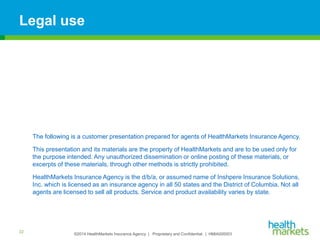 ©2014 HealthMarkets Insurance Agency | Proprietary and Confidential. | HMIA000003
Legal use
The following is a customer presentation prepared for agents of HealthMarkets Insurance Agency.
This presentation and its materials are the property of HealthMarkets and are to be used only for
the purpose intended. Any unauthorized dissemination or online posting of these materials, or
excerpts of these materials, through other methods is strictly prohibited.
HealthMarkets Insurance Agency is the d/b/a, or assumed name of Inshpere Insurance Solutions,
Inc. which is licensed as an insurance agency in all 50 states and the District of Columbia. Not all
agents are licensed to sell all products. Service and product availability varies by state.
22
 