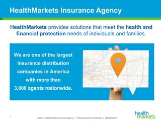 ©2014 HealthMarkets Insurance Agency | Proprietary and Confidential. | HMIA000003
We are one of the largest
insurance distribution
companies in America
with more than
3,000 agents nationwide.
HealthMarkets Insurance Agency
3
HealthMarkets provides solutions that meet the health and
financial protection needs of individuals and families.
 