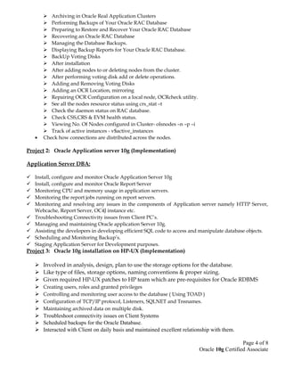  Archiving in Oracle Real Application Clusters
 Performing Backups of Your Oracle RAC Database
 Preparing to Restore and Recover Your Oracle RAC Database
 Recovering an Oracle RAC Database
 Managing the Database Backups.
 Displaying Backup Reports for Your Oracle RAC Database.
 BackUp Voting Disks
 After installation
 After adding nodes to or deleting nodes from the cluster.
 After performing voting disk add or delete operations.
 Adding and Removing Voting Disks
 Adding an OCR Location, mirroring
 Repairing OCR Configuration on a local node, OCRcheck utility.
 See all the nodes resource status using crs_stat –t
 Check the daemon status on RAC database.
 Check CSS,CRS & EVM health status.
 Viewing No. Of Nodes configured in Cluster- olsnodes –n –p –i
 Track of active instances - v$active_instances
• Check how connections are distributed across the nodes.
Project 2: Oracle Application server 10g (Implementation)
Application Server DBA:
 Install, configure and monitor Oracle Application Server 10g
 Install, configure and monitor Oracle Report Server
 Monitoring CPU and memory usage in application servers.
 Monitoring the report jobs running on report servers.
 Monitoring and resolving any issues in the components of Application server namely HTTP Server,
Webcache, Report Server, OC4J instance etc.
 Troubleshooting Connectivity issues from Client PC’s.
 Managing and maintaining Oracle application Server 10g.
 Assisting the developers in developing efficient SQL code to access and manipulate database objects.
 Scheduling and Monitoring Backup’s.
 Staging Application Server for Development purposes.
Project 3: Oracle 10g installation on HP-UX (Implementation)
 Involved in analysis, design, plan to use the storage options for the database.
 Like type of files, storage options, naming conventions & proper sizing.
 Given required HP-UX patches to HP team which are pre-requisites for Oracle RDBMS
 Creating users, roles and granted privileges
 Controlling and monitoring user access to the database ( Using TOAD )
 Configuration of TCP/IP protocol, Listeners, SQLNET and Tnsnames.
 Maintaining archived data on multiple disk.
 Troubleshoot connectivity issues on Client Systems
 Scheduled backups for the Oracle Database.
 Interacted with Client on daily basis and maintained excellent relationship with them.
Page 4 of 8
Oracle 10g Certified Associate
 