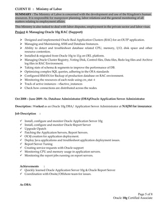 CLIENT II : Ministry of Labor
SUMMARY : The Ministry of Labor is concerned with the development and use of the Kingdom's human
resources. It is responsible for manpower planning, labor relations and the general monitoring of all
matters relating to employment affairs.
This Ministry is also tasked to deal with labor disputes, employment in the private sector and labor visas.
Project 4: Managing Oracle 10g RAC (Support)
 Designed and implemented Oracle Real Application Clusters (RAC) for an OLTP application.
 Managing and Maintaining ASM and Database Instances.
 Ability to detect and troubleshoot database related CPU, memory, I/O, disk space and other
resource contention.
 Installed & migrated from Oracle 10g to 11g on OEL platform.
 Managing Oracle Cluster Registry, Voting Disk, Control files, Data files, Redo log files and Archive
log files in RAC Environment.
 Taking stats of schema & segments to improve the performance of DB.
 Optimizing complex SQL queries, adhering to the OFA standards
 Configured RMAN for Backup of production database on RAC environment.
 Monitoring the resources of each node using crs_stat -t
 Track of active instances - v$active_instances
 Check how connections are distributed across the nodes.
Oct 2008 – June 2009 : Sr. Database Administrator (DBA)/Oracle Application Server Administrator
Description : Worked as an Oracle 10g DBA/ Application Server Administrator at NAJM for insurance.
Job Description :
 Install, configure and monitor Oracle Application Server 10g
 Install, configure and monitor Oracle Report Server
 Upgrade Opatch
 Patching the Application Servers, Report Servers.
 OC4J creation for application deployment.
 Deploy Java applications and troubleshoot application deployment issues.
 Report Server Tuning
 Creating service requests with Oracle support
 Monitoring CPU and memory usage in application servers.
 Monitoring the report jobs running on report servers.
Achievements :
 Quickly learned Oracle Application Server 10g & Oracle Report Server
 Coordination with Onsite/Offshore team for issues.
As DBA:
Page 5 of 8
Oracle 10g Certified Associate
 