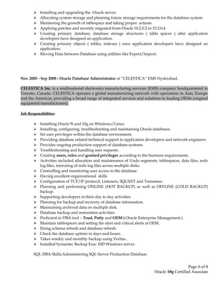  Installing and upgrading the Oracle server.
 Allocating system storage and planning future storage requirements for the database system.
 Monitoring the growth of tablespace and taking proper actions.
 Applying patches and recently migrated from Oracle 10.2.0.2 to 10.2.0.4
 Creating primary database, database storage structures ( table spaces ) after application
developers have designed an application.
 Creating primary objects ( tables, indexes ) once application developers have designed an
application.
 Moving Data between Database using utilities like Export/Import.
Nov 2005 - Sep 2008 : Oracle Database Administrator at “CELESTICA” EMS Hyderabad.
CELESTICA Inc. is a multinational electronics manufacturing services (EMS) company headquartered in
Toronto, Canada. CELESTICA operates a global manufacturing network with operations in Asia, Europe
and the Americas, providing a broad range of integrated services and solutions to leading OEMs (original
equipment manufacturers).
Job Responsibilities:
 Installing Oracle 9i and 10g on Windows/Linux
 Installing, configuring, troubleshooting and maintaining Oracle databases.
 Set user privileges within the database environment.
 Providing database related technical support to application developers and network engineers.
 Provides ongoing production support of database systems.
 Troubleshooting and handling user requests.
 Creating users, roles and granted privileges according to the business requirements.
 Activities included allocation and maintenance of Undo segments, tablespaces, data files, redo
log files, mirroring of redo log files across multiple disks.
 Controlling and monitoring user access to the database.
 Having excellent organizational skills
 Configuration of TCP/IP protocol, Listeners, SQLNET and Tnsnames.
 Planning and performing ONLINE (HOT BACKUP) as well as OFFLINE (COLD BACKUP)
backup.
 Supporting developers in their day to day activities.
 Planning for backup and recovery of database information.
 Maintaining archived data on multiple disk.
 Database backup and restoration activities
 Proficient in DBA tool – Toad, Putty and OEM ( Oracle Enterprise Management )
 Maintain tablespaces and setting the alert and critical alerts at OEM.
 Doing schema refresh and database refresh.
 Check the database uptime in days and hours.
 Takes weekly and monthly backup using Veritas .
 Installed Symantec Backup Exec 10D Windows server.
SQL DBA Skills:Administering SQL Server Production Database.
Page 6 of 8
Oracle 10g Certified Associate
 