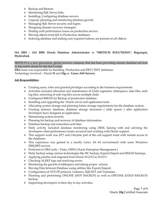  Backup and Restore.
 Monitoring SQL Server Jobs.
 Installing, Configuring database servers.
 Capacity planning and monitoring database growth.
 Managing SQL Server security and logins.
 Designing disaster recovery strategies.
 Dealing with performance issues on production servers.
 Moving objects from QA to Production databases.
 Indexing database and making sure required indexes are present on all objects.
Oct 2003 – Oct 2005: Oracle Database Administrator at “SRITECH SOLUTIONS”, Begumpet,
Hyderabad.
SRITECH is a new generation, global services company that has been providing remote database services
to top notch clients for the last 5 years.
EBiz team was responsible for handling Production and DEV/TEST databases.
Technology involved – Oracle 9i and 10g on Linux AS4 Servers.
Job Responsibilities:
 Creating users, roles and granted privileges according to the business requirements.
 Activities included allocation and maintenance of Undo segments, tablespaces, data files, redo
log files, mirroring of redo log files across multiple disks
 Configured RMAN for Backup of production database.
 Installing and upgrading the Oracle server and application tools.
 Allocating system storage and planning future storage requirements for the database system.
 Creating primary database, database storage structures ( table spaces ) after application
developers have designed an application.
 Maintaining system security.
 Planning for backup and recovery of database information.
 Database backup and restoration activities.
 Daily activity included database monitoring using OEM, liaising with and advising the
developers when performance issues occurred and working with Oracle support.
 This support work was 24*7 and I became part of the call support route with remote access to
the databases.
 This experience was gained in a mostly Linux AS 4.0 environment with some Windows
2000,2003 servers.
 Proficient in DBA tools – Putty, OEM ( Oracle Enterprise Management )
 Daily backup using various technologies like BC backup, Export/Import and RMAN backups.
 Applying patches and migrated from Oracle 10.2.0.2 to 10.2.0.3
 Checking ALERT logs and resolving errors.
 Monitoring the growth of tablespace and taking proper actions.
 Moving Data between Database using utilities like Export/Import.
 Configuration of TCP/IP protocol, Listeners, SQLNET and Tnsnames.
 Planning and performing ONLINE (HOT BACKUP) as well as OFFLINE (COLD BACKUP)
backup.
 Supporting developers in their day to day activities.
Page 7 of 8
Oracle 10g Certified Associate
 