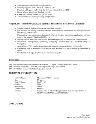  Maintaining archived data on multiple disk.
 Recently migrated from Oracle 10.2.0.1 to 10.2.0.3
 Maintain tablespaces and setting the alert and critical alerts at OEM.
 Doing schema refresh and database refresh.
 Check the database uptime in days and hours.
 Takes weekly and monthly backup using Veritas .
August 2001- September 2003: As a System Administrator at “Aurora’s University”
 Installation of all type of software and hardware modules.
 Job involved in looking after the network administration, installation and configuration on
Windows 2000 Networks.
 Maintaining user accounts, configuring & sharing printers, supporting application software
used by the users on Windows 2000 Server
 Installed server based and peer-to-peer networks depending upon the client’s requirements
 Installation, configuration, planning, designing, maintenance and troubleshooting of
Computers.
 Assembling of PC’s configuring multimedia, modem, printers and other peripherals.
 Connecting labs to Windows 2000 servers with Windows XP Workstations & Windows 98
clients.
 Installation of all type of software and hardware modules.
Education:
2001 – Bachelor in Computer Science ( B.Sc )--Aurora’s Degree College, Hyderabad, India.
1998 – Intermediate ( MPC ) from St. Teresa’s Junior College, Hyderabad.
1996 – Jyothi Bala Mandir HS, Vidyanagar, Hyderabad.
PERSONAL INFORMATION
Father’s Name : Mohammed Akther Hussain
Age : 33 years
Date Of Birth : Jan 5th
, 1981
Gender : Male
Nationality : Indian
Marital Status : Married
Hobbies : Become asset of esteemed organization, meet the expectations of
CLIENT, CUSTOMER and END USERS.
(MOHAMMED )
Page 8 of 8
Oracle 10g Certified Associate
 