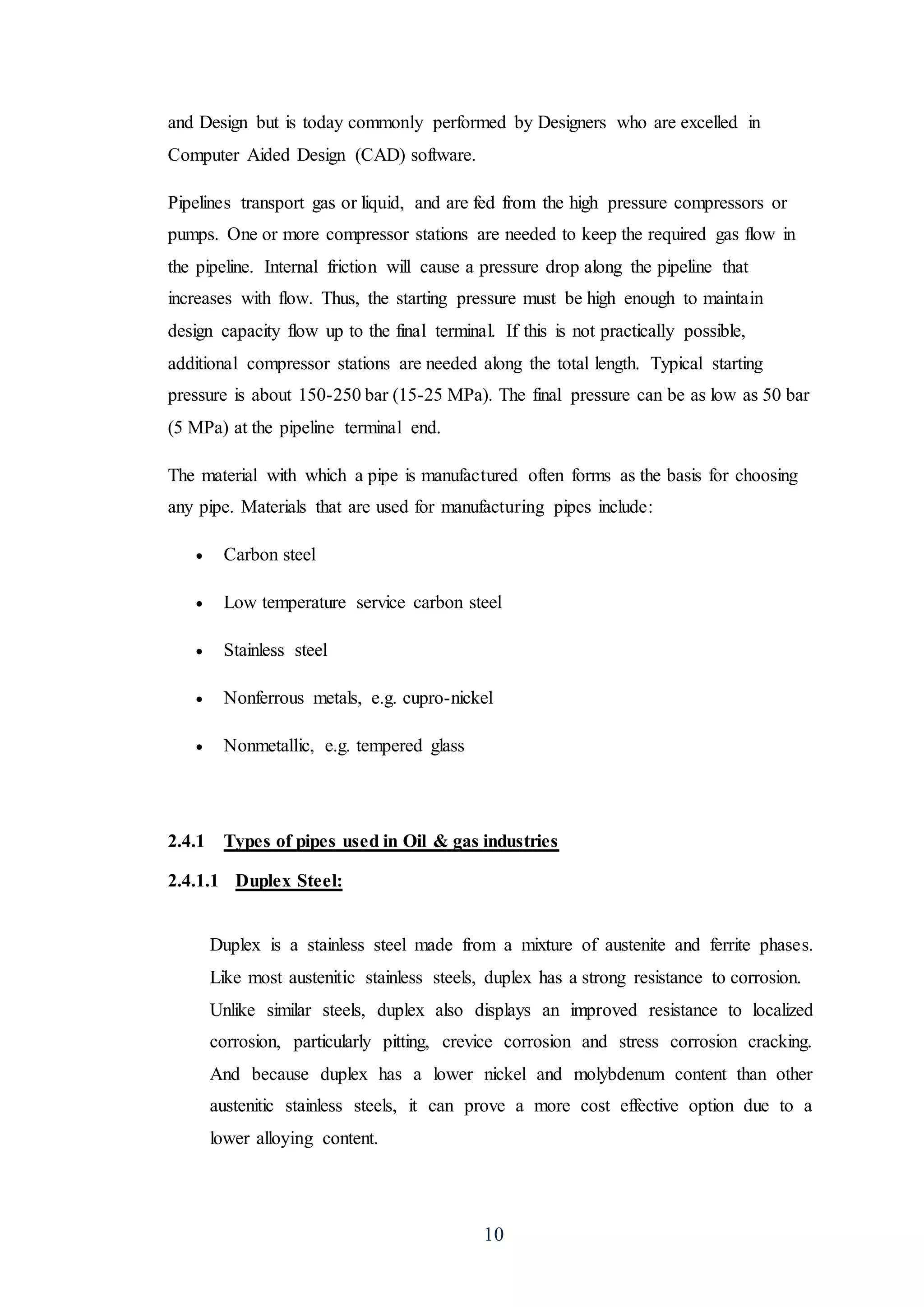 10
and Design but is today commonly performed by Designers who are excelled in
Computer Aided Design (CAD) software.
Pipelines transport gas or liquid, and are fed from the high pressure compressors or
pumps. One or more compressor stations are needed to keep the required gas flow in
the pipeline. Internal friction will cause a pressure drop along the pipeline that
increases with flow. Thus, the starting pressure must be high enough to maintain
design capacity flow up to the final terminal. If this is not practically possible,
additional compressor stations are needed along the total length. Typical starting
pressure is about 150-250 bar (15-25 MPa). The final pressure can be as low as 50 bar
(5 MPa) at the pipeline terminal end.
The material with which a pipe is manufactured often forms as the basis for choosing
any pipe. Materials that are used for manufacturing pipes include:
 Carbon steel
 Low temperature service carbon steel
 Stainless steel
 Nonferrous metals, e.g. cupro-nickel
 Nonmetallic, e.g. tempered glass
2.4.1 Types of pipes used in Oil & gas industries
2.4.1.1 Duplex Steel:
Duplex is a stainless steel made from a mixture of austenite and ferrite phases.
Like most austenitic stainless steels, duplex has a strong resistance to corrosion.
Unlike similar steels, duplex also displays an improved resistance to localized
corrosion, particularly pitting, crevice corrosion and stress corrosion cracking.
And because duplex has a lower nickel and molybdenum content than other
austenitic stainless steels, it can prove a more cost effective option due to a
lower alloying content.
 
