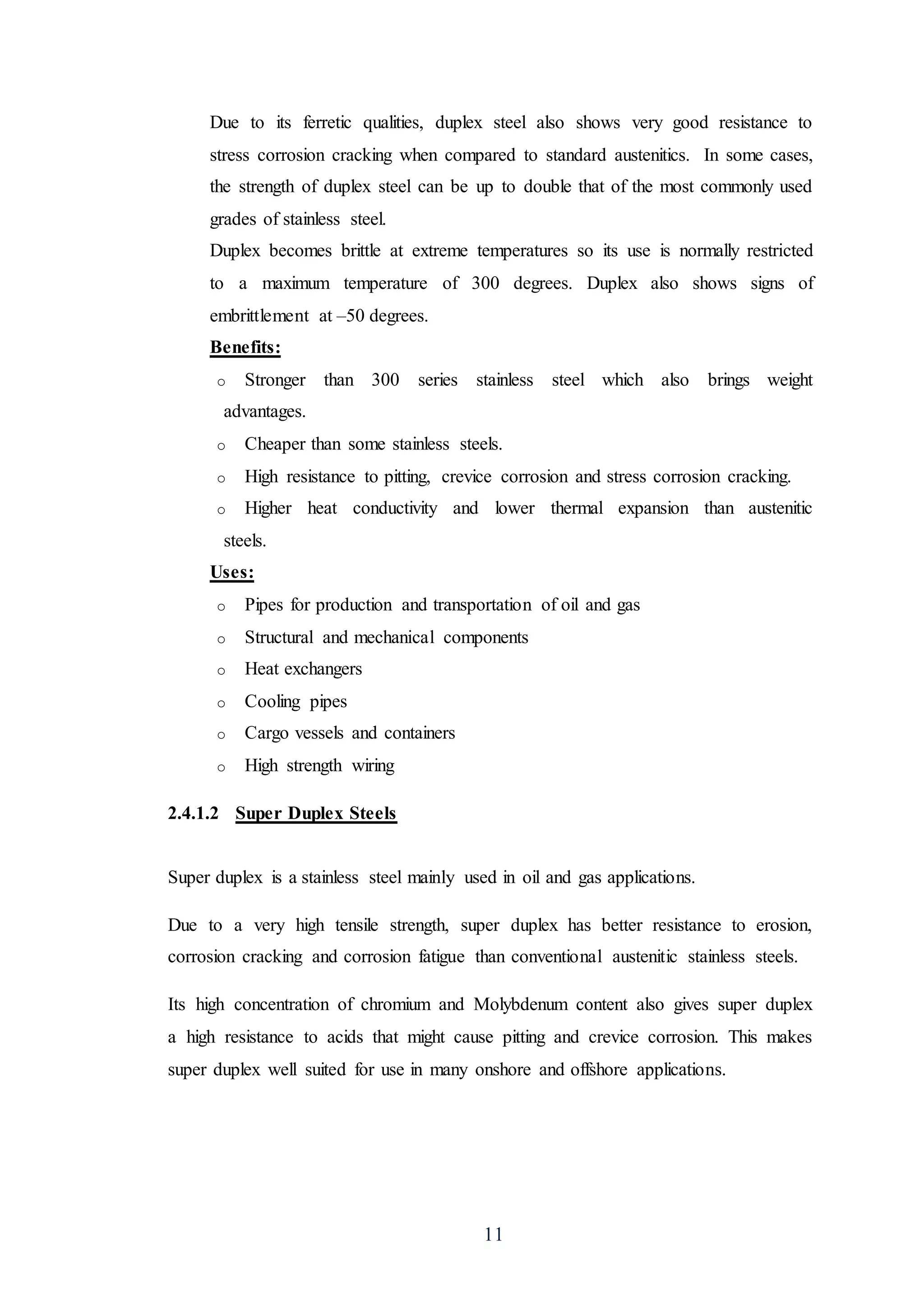 11
Due to its ferretic qualities, duplex steel also shows very good resistance to
stress corrosion cracking when compared to standard austenitics. In some cases,
the strength of duplex steel can be up to double that of the most commonly used
grades of stainless steel.
Duplex becomes brittle at extreme temperatures so its use is normally restricted
to a maximum temperature of 300 degrees. Duplex also shows signs of
embrittlement at –50 degrees.
Benefits:
o Stronger than 300 series stainless steel which also brings weight
advantages.
o Cheaper than some stainless steels.
o High resistance to pitting, crevice corrosion and stress corrosion cracking.
o Higher heat conductivity and lower thermal expansion than austenitic
steels.
Uses:
o Pipes for production and transportation of oil and gas
o Structural and mechanical components
o Heat exchangers
o Cooling pipes
o Cargo vessels and containers
o High strength wiring
2.4.1.2 Super Duplex Steels
Super duplex is a stainless steel mainly used in oil and gas applications.
Due to a very high tensile strength, super duplex has better resistance to erosion,
corrosion cracking and corrosion fatigue than conventional austenitic stainless steels.
Its high concentration of chromium and Molybdenum content also gives super duplex
a high resistance to acids that might cause pitting and crevice corrosion. This makes
super duplex well suited for use in many onshore and offshore applications.
 