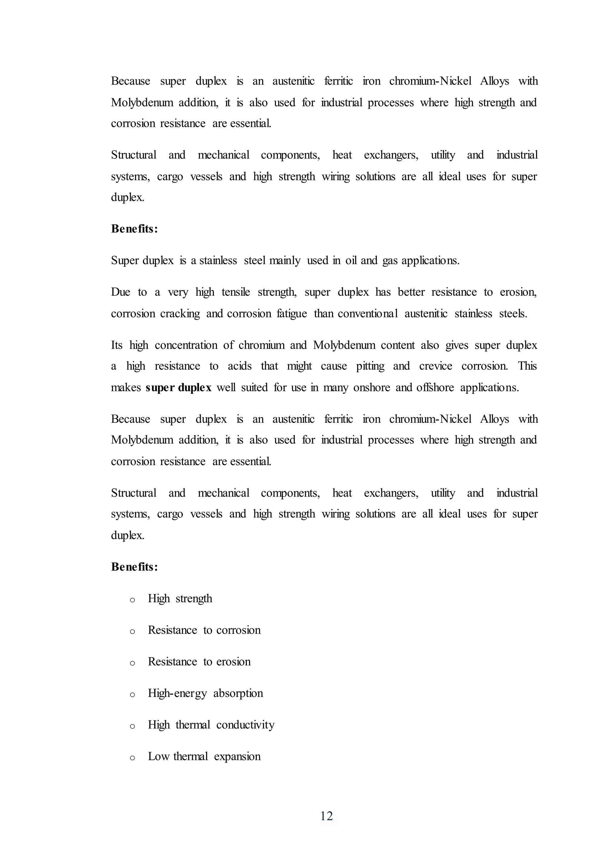 12
Because super duplex is an austenitic ferritic iron chromium-Nickel Alloys with
Molybdenum addition, it is also used for industrial processes where high strength and
corrosion resistance are essential.
Structural and mechanical components, heat exchangers, utility and industrial
systems, cargo vessels and high strength wiring solutions are all ideal uses for super
duplex.
Benefits:
Super duplex is a stainless steel mainly used in oil and gas applications.
Due to a very high tensile strength, super duplex has better resistance to erosion,
corrosion cracking and corrosion fatigue than conventional austenitic stainless steels.
Its high concentration of chromium and Molybdenum content also gives super duplex
a high resistance to acids that might cause pitting and crevice corrosion. This
makes super duplex well suited for use in many onshore and offshore applications.
Because super duplex is an austenitic ferritic iron chromium-Nickel Alloys with
Molybdenum addition, it is also used for industrial processes where high strength and
corrosion resistance are essential.
Structural and mechanical components, heat exchangers, utility and industrial
systems, cargo vessels and high strength wiring solutions are all ideal uses for super
duplex.
Benefits:
o High strength
o Resistance to corrosion
o Resistance to erosion
o High-energy absorption
o High thermal conductivity
o Low thermal expansion
 