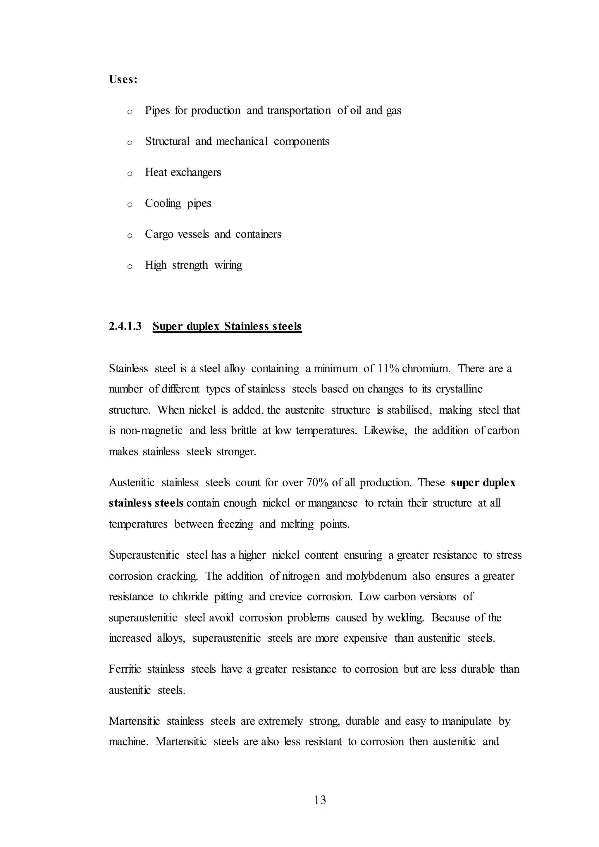 13
Uses:
o Pipes for production and transportation of oil and gas
o Structural and mechanical components
o Heat exchangers
o Cooling pipes
o Cargo vessels and containers
o High strength wiring
2.4.1.3 Super duplex Stainless steels
Stainless steel is a steel alloy containing a minimum of 11% chromium. There are a
number of different types of stainless steels based on changes to its crystalline
structure. When nickel is added, the austenite structure is stabilised, making steel that
is non-magnetic and less brittle at low temperatures. Likewise, the addition of carbon
makes stainless steels stronger.
Austenitic stainless steels count for over 70% of all production. These super duplex
stainless steels contain enough nickel or manganese to retain their structure at all
temperatures between freezing and melting points.
Superaustenitic steel has a higher nickel content ensuring a greater resistance to stress
corrosion cracking. The addition of nitrogen and molybdenum also ensures a greater
resistance to chloride pitting and crevice corrosion. Low carbon versions of
superaustenitic steel avoid corrosion problems caused by welding. Because of the
increased alloys, superaustenitic steels are more expensive than austenitic steels.
Ferritic stainless steels have a greater resistance to corrosion but are less durable than
austenitic steels.
Martensitic stainless steels are extremely strong, durable and easy to manipulate by
machine. Martensitic steels are also less resistant to corrosion then austenitic and
 