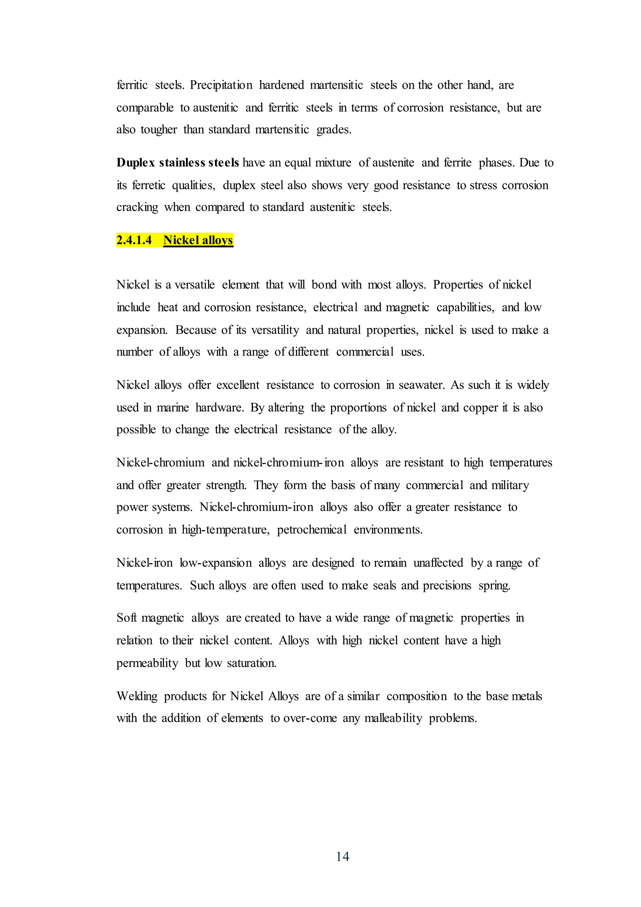 14
ferritic steels. Precipitation hardened martensitic steels on the other hand, are
comparable to austenitic and ferritic steels in terms of corrosion resistance, but are
also tougher than standard martensitic grades.
Duplex stainless steels have an equal mixture of austenite and ferrite phases. Due to
its ferretic qualities, duplex steel also shows very good resistance to stress corrosion
cracking when compared to standard austenitic steels.
2.4.1.4 Nickel alloys
Nickel is a versatile element that will bond with most alloys. Properties of nickel
include heat and corrosion resistance, electrical and magnetic capabilities, and low
expansion. Because of its versatility and natural properties, nickel is used to make a
number of alloys with a range of different commercial uses.
Nickel alloys offer excellent resistance to corrosion in seawater. As such it is widely
used in marine hardware. By altering the proportions of nickel and copper it is also
possible to change the electrical resistance of the alloy.
Nickel-chromium and nickel-chromium-iron alloys are resistant to high temperatures
and offer greater strength. They form the basis of many commercial and military
power systems. Nickel-chromium-iron alloys also offer a greater resistance to
corrosion in high-temperature, petrochemical environments.
Nickel-iron low-expansion alloys are designed to remain unaffected by a range of
temperatures. Such alloys are often used to make seals and precisions spring.
Soft magnetic alloys are created to have a wide range of magnetic properties in
relation to their nickel content. Alloys with high nickel content have a high
permeability but low saturation.
Welding products for Nickel Alloys are of a similar composition to the base metals
with the addition of elements to over-come any malleability problems.
 