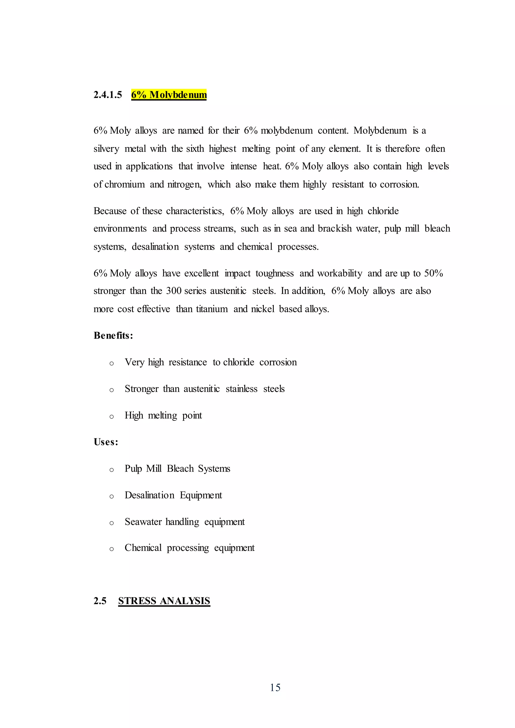 15
2.4.1.5 6% Molybdenum
6% Moly alloys are named for their 6% molybdenum content. Molybdenum is a
silvery metal with the sixth highest melting point of any element. It is therefore often
used in applications that involve intense heat. 6% Moly alloys also contain high levels
of chromium and nitrogen, which also make them highly resistant to corrosion.
Because of these characteristics, 6% Moly alloys are used in high chloride
environments and process streams, such as in sea and brackish water, pulp mill bleach
systems, desalination systems and chemical processes.
6% Moly alloys have excellent impact toughness and workability and are up to 50%
stronger than the 300 series austenitic steels. In addition, 6% Moly alloys are also
more cost effective than titanium and nickel based alloys.
Benefits:
o Very high resistance to chloride corrosion
o Stronger than austenitic stainless steels
o High melting point
Uses:
o Pulp Mill Bleach Systems
o Desalination Equipment
o Seawater handling equipment
o Chemical processing equipment
2.5 STRESS ANALYSIS
 