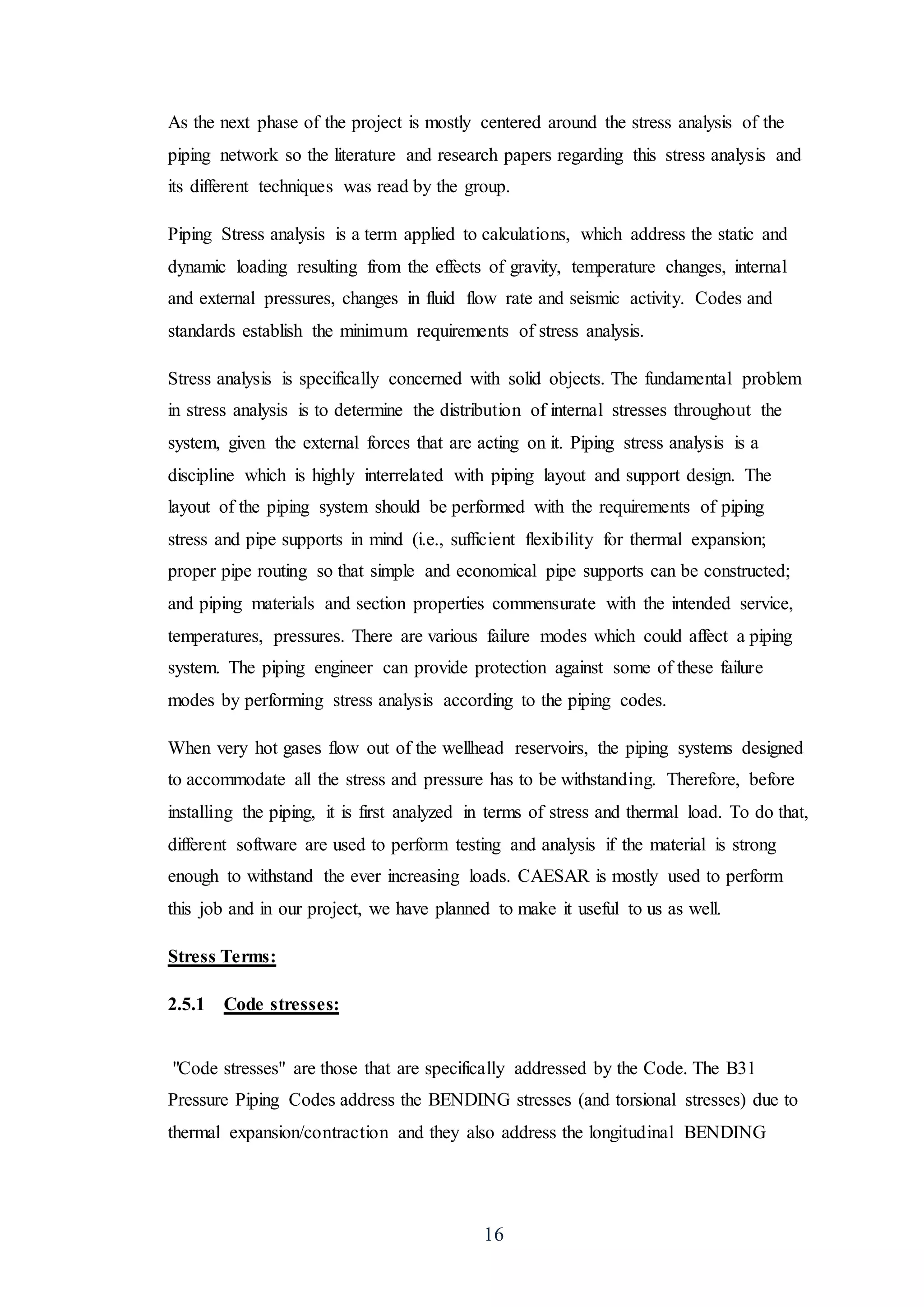 16
As the next phase of the project is mostly centered around the stress analysis of the
piping network so the literature and research papers regarding this stress analysis and
its different techniques was read by the group.
Piping Stress analysis is a term applied to calculations, which address the static and
dynamic loading resulting from the effects of gravity, temperature changes, internal
and external pressures, changes in fluid flow rate and seismic activity. Codes and
standards establish the minimum requirements of stress analysis.
Stress analysis is specifically concerned with solid objects. The fundamental problem
in stress analysis is to determine the distribution of internal stresses throughout the
system, given the external forces that are acting on it. Piping stress analysis is a
discipline which is highly interrelated with piping layout and support design. The
layout of the piping system should be performed with the requirements of piping
stress and pipe supports in mind (i.e., sufficient flexibility for thermal expansion;
proper pipe routing so that simple and economical pipe supports can be constructed;
and piping materials and section properties commensurate with the intended service,
temperatures, pressures. There are various failure modes which could affect a piping
system. The piping engineer can provide protection against some of these failure
modes by performing stress analysis according to the piping codes.
When very hot gases flow out of the wellhead reservoirs, the piping systems designed
to accommodate all the stress and pressure has to be withstanding. Therefore, before
installing the piping, it is first analyzed in terms of stress and thermal load. To do that,
different software are used to perform testing and analysis if the material is strong
enough to withstand the ever increasing loads. CAESAR is mostly used to perform
this job and in our project, we have planned to make it useful to us as well.
Stress Terms:
2.5.1 Code stresses:
"Code stresses" are those that are specifically addressed by the Code. The B31
Pressure Piping Codes address the BENDING stresses (and torsional stresses) due to
thermal expansion/contraction and they also address the longitudinal BENDING
 