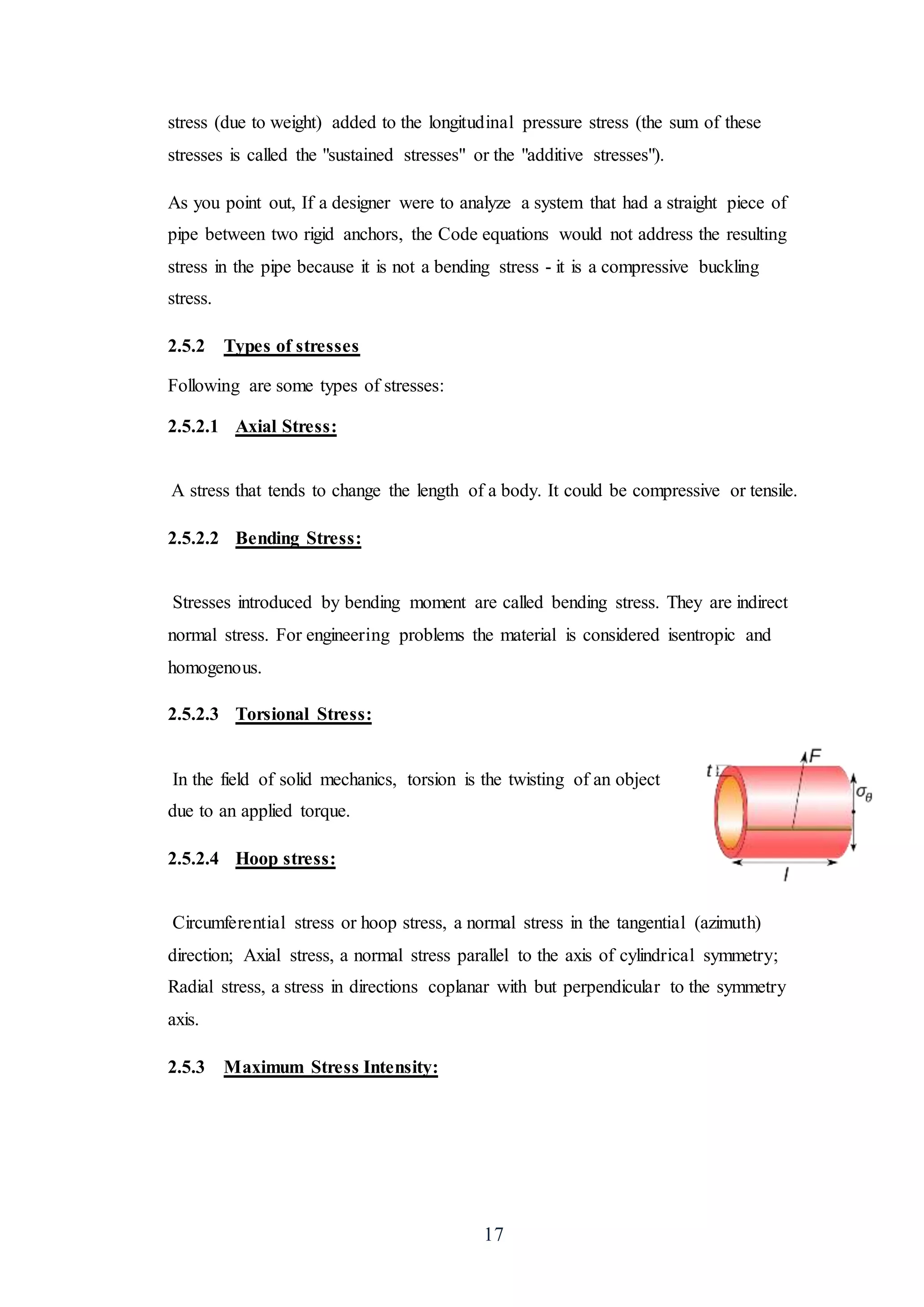 17
stress (due to weight) added to the longitudinal pressure stress (the sum of these
stresses is called the "sustained stresses" or the "additive stresses").
As you point out, If a designer were to analyze a system that had a straight piece of
pipe between two rigid anchors, the Code equations would not address the resulting
stress in the pipe because it is not a bending stress - it is a compressive buckling
stress.
2.5.2 Types of stresses
Following are some types of stresses:
2.5.2.1 Axial Stress:
A stress that tends to change the length of a body. It could be compressive or tensile.
2.5.2.2 Bending Stress:
Stresses introduced by bending moment are called bending stress. They are indirect
normal stress. For engineering problems the material is considered isentropic and
homogenous.
2.5.2.3 Torsional Stress:
In the field of solid mechanics, torsion is the twisting of an object
due to an applied torque.
2.5.2.4 Hoop stress:
Circumferential stress or hoop stress, a normal stress in the tangential (azimuth)
direction; Axial stress, a normal stress parallel to the axis of cylindrical symmetry;
Radial stress, a stress in directions coplanar with but perpendicular to the symmetry
axis.
2.5.3 Maximum Stress Intensity:
 