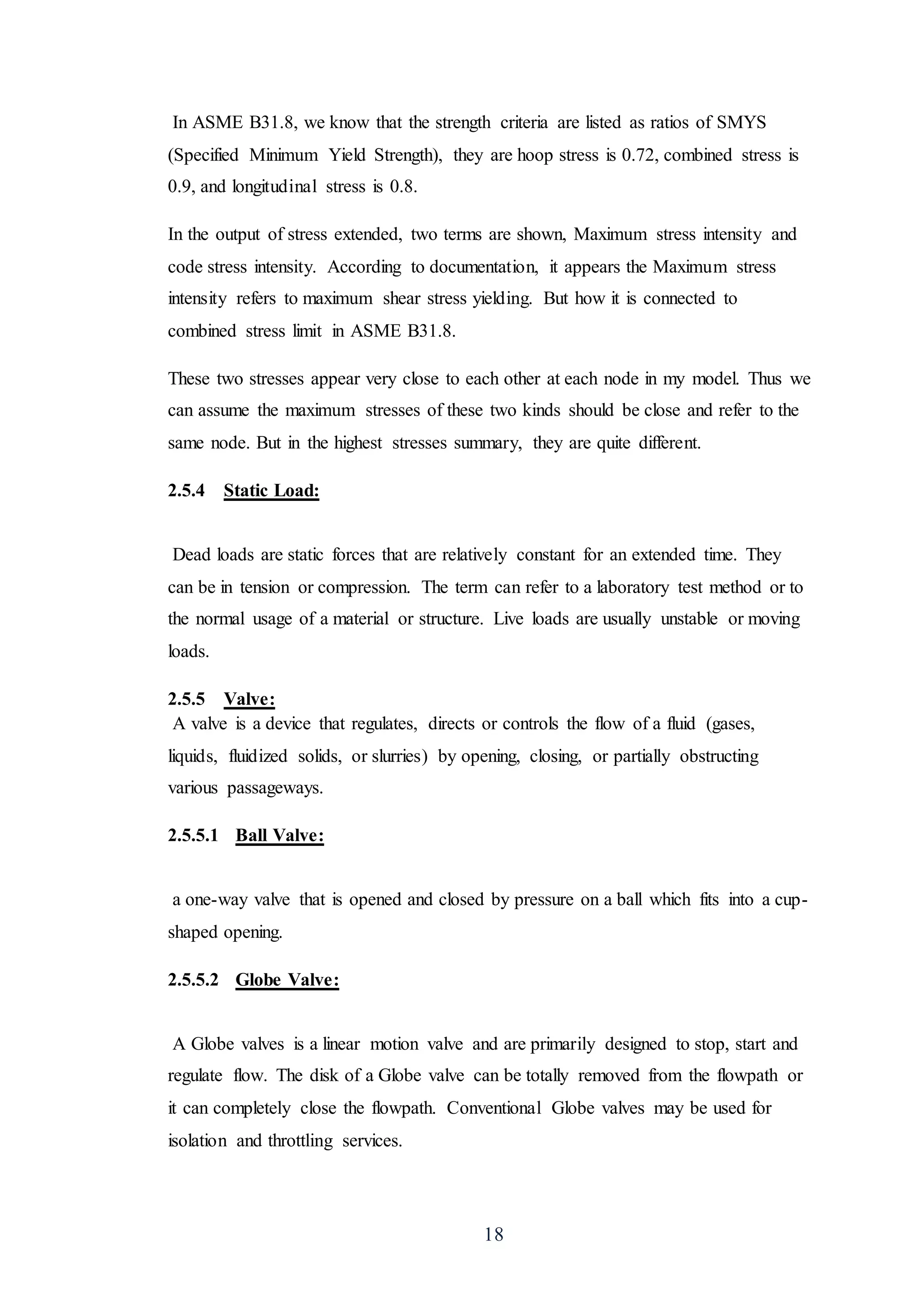 18
In ASME B31.8, we know that the strength criteria are listed as ratios of SMYS
(Specified Minimum Yield Strength), they are hoop stress is 0.72, combined stress is
0.9, and longitudinal stress is 0.8.
In the output of stress extended, two terms are shown, Maximum stress intensity and
code stress intensity. According to documentation, it appears the Maximum stress
intensity refers to maximum shear stress yielding. But how it is connected to
combined stress limit in ASME B31.8.
These two stresses appear very close to each other at each node in my model. Thus we
can assume the maximum stresses of these two kinds should be close and refer to the
same node. But in the highest stresses summary, they are quite different.
2.5.4 Static Load:
Dead loads are static forces that are relatively constant for an extended time. They
can be in tension or compression. The term can refer to a laboratory test method or to
the normal usage of a material or structure. Live loads are usually unstable or moving
loads.
2.5.5 Valve:
A valve is a device that regulates, directs or controls the flow of a fluid (gases,
liquids, fluidized solids, or slurries) by opening, closing, or partially obstructing
various passageways.
2.5.5.1 Ball Valve:
a one-way valve that is opened and closed by pressure on a ball which fits into a cup-
shaped opening.
2.5.5.2 Globe Valve:
A Globe valves is a linear motion valve and are primarily designed to stop, start and
regulate flow. The disk of a Globe valve can be totally removed from the flowpath or
it can completely close the flowpath. Conventional Globe valves may be used for
isolation and throttling services.
 