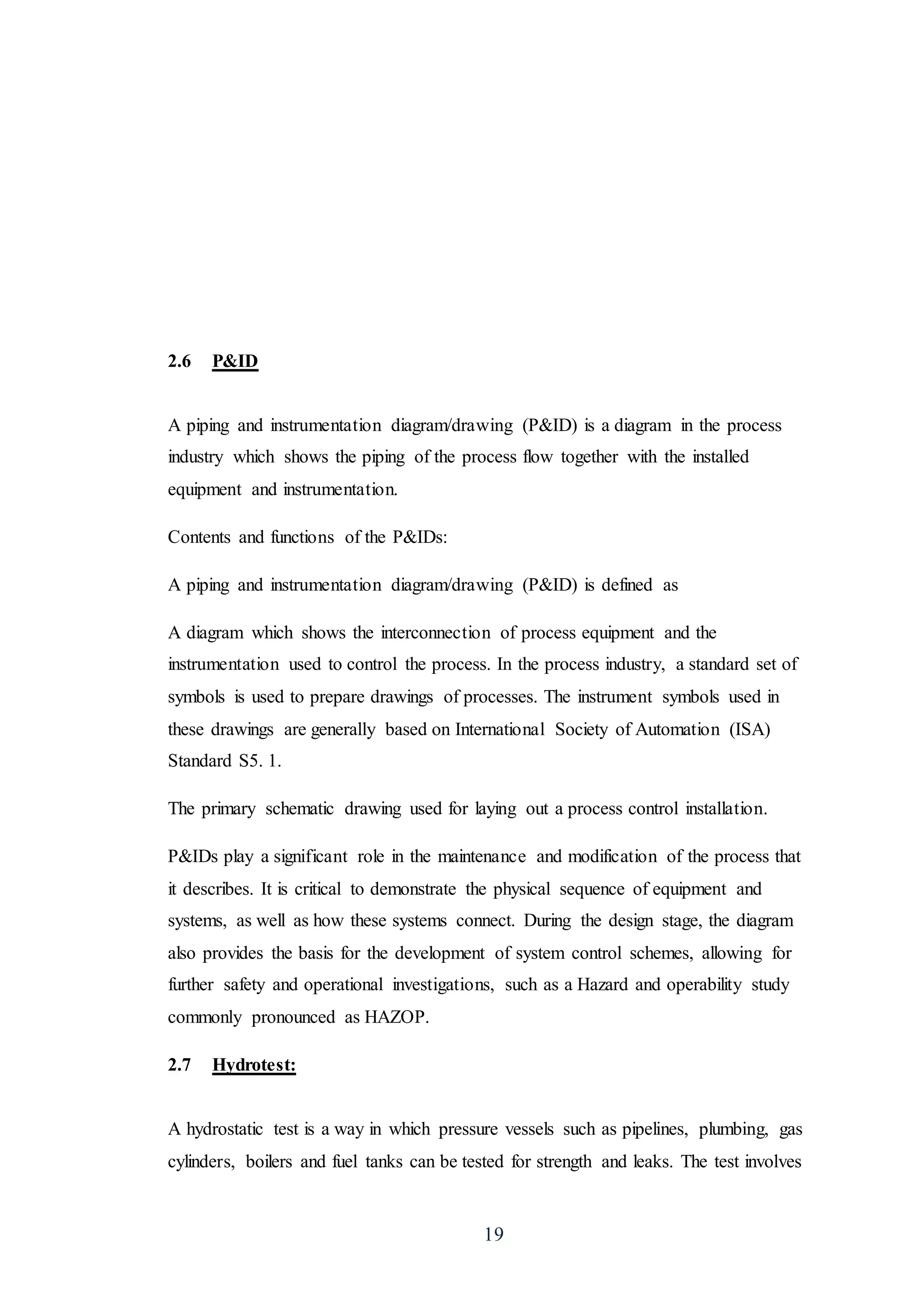 19
2.6 P&ID
A piping and instrumentation diagram/drawing (P&ID) is a diagram in the process
industry which shows the piping of the process flow together with the installed
equipment and instrumentation.
Contents and functions of the P&IDs:
A piping and instrumentation diagram/drawing (P&ID) is defined as
A diagram which shows the interconnection of process equipment and the
instrumentation used to control the process. In the process industry, a standard set of
symbols is used to prepare drawings of processes. The instrument symbols used in
these drawings are generally based on International Society of Automation (ISA)
Standard S5. 1.
The primary schematic drawing used for laying out a process control installation.
P&IDs play a significant role in the maintenance and modification of the process that
it describes. It is critical to demonstrate the physical sequence of equipment and
systems, as well as how these systems connect. During the design stage, the diagram
also provides the basis for the development of system control schemes, allowing for
further safety and operational investigations, such as a Hazard and operability study
commonly pronounced as HAZOP.
2.7 Hydrotest:
A hydrostatic test is a way in which pressure vessels such as pipelines, plumbing, gas
cylinders, boilers and fuel tanks can be tested for strength and leaks. The test involves
 