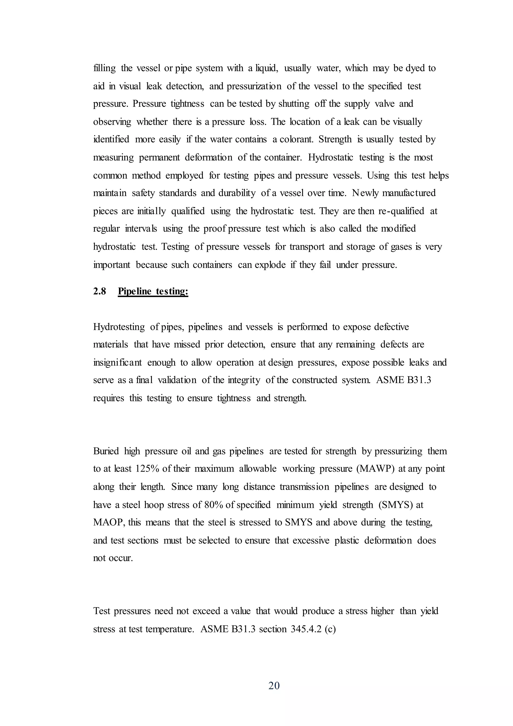 20
filling the vessel or pipe system with a liquid, usually water, which may be dyed to
aid in visual leak detection, and pressurization of the vessel to the specified test
pressure. Pressure tightness can be tested by shutting off the supply valve and
observing whether there is a pressure loss. The location of a leak can be visually
identified more easily if the water contains a colorant. Strength is usually tested by
measuring permanent deformation of the container. Hydrostatic testing is the most
common method employed for testing pipes and pressure vessels. Using this test helps
maintain safety standards and durability of a vessel over time. Newly manufactured
pieces are initially qualified using the hydrostatic test. They are then re-qualified at
regular intervals using the proof pressure test which is also called the modified
hydrostatic test. Testing of pressure vessels for transport and storage of gases is very
important because such containers can explode if they fail under pressure.
2.8 Pipeline testing:
Hydrotesting of pipes, pipelines and vessels is performed to expose defective
materials that have missed prior detection, ensure that any remaining defects are
insignificant enough to allow operation at design pressures, expose possible leaks and
serve as a final validation of the integrity of the constructed system. ASME B31.3
requires this testing to ensure tightness and strength.
Buried high pressure oil and gas pipelines are tested for strength by pressurizing them
to at least 125% of their maximum allowable working pressure (MAWP) at any point
along their length. Since many long distance transmission pipelines are designed to
have a steel hoop stress of 80% of specified minimum yield strength (SMYS) at
MAOP, this means that the steel is stressed to SMYS and above during the testing,
and test sections must be selected to ensure that excessive plastic deformation does
not occur.
Test pressures need not exceed a value that would produce a stress higher than yield
stress at test temperature. ASME B31.3 section 345.4.2 (c)
 