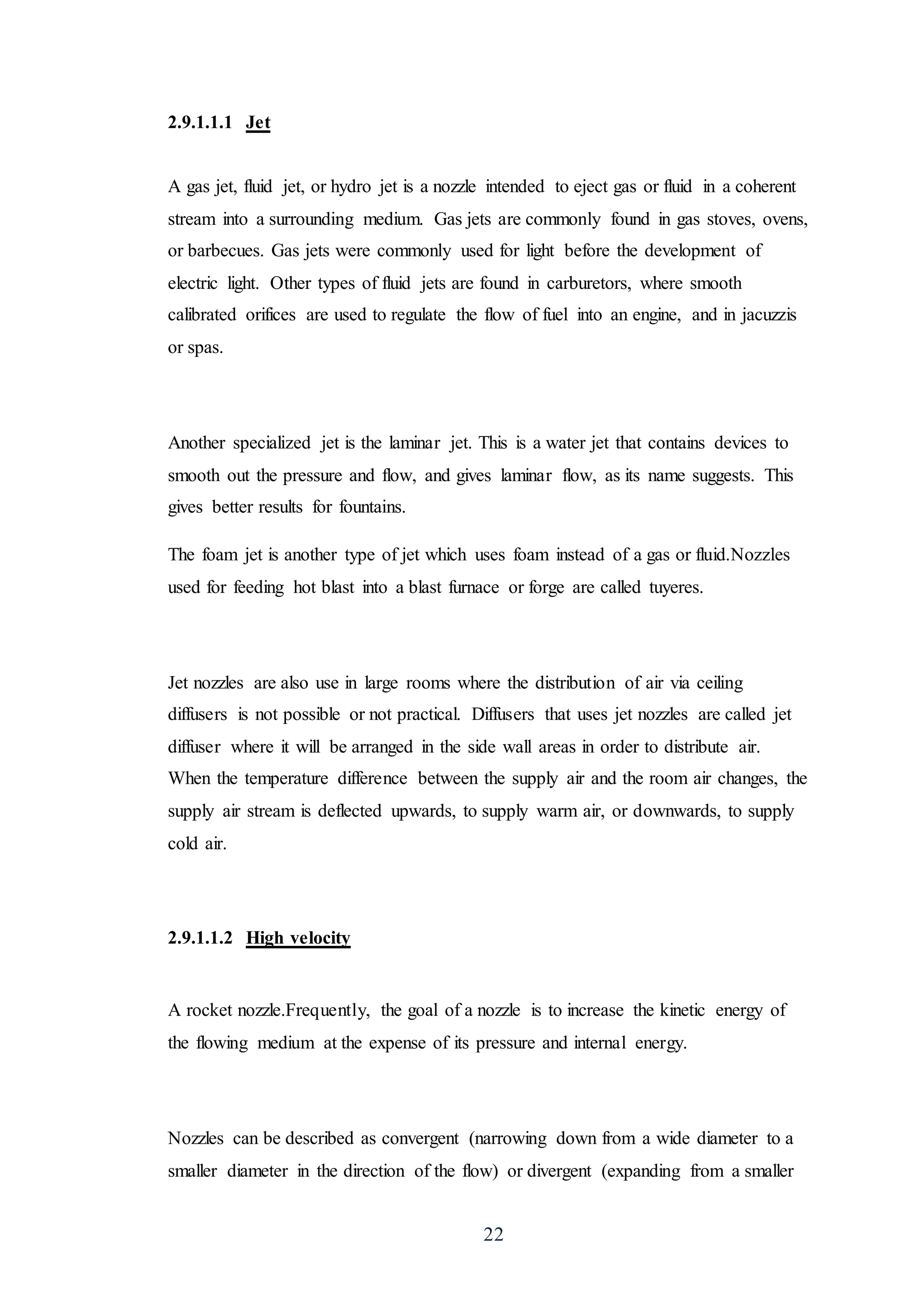 22
2.9.1.1.1 Jet
A gas jet, fluid jet, or hydro jet is a nozzle intended to eject gas or fluid in a coherent
stream into a surrounding medium. Gas jets are commonly found in gas stoves, ovens,
or barbecues. Gas jets were commonly used for light before the development of
electric light. Other types of fluid jets are found in carburetors, where smooth
calibrated orifices are used to regulate the flow of fuel into an engine, and in jacuzzis
or spas.
Another specialized jet is the laminar jet. This is a water jet that contains devices to
smooth out the pressure and flow, and gives laminar flow, as its name suggests. This
gives better results for fountains.
The foam jet is another type of jet which uses foam instead of a gas or fluid.Nozzles
used for feeding hot blast into a blast furnace or forge are called tuyeres.
Jet nozzles are also use in large rooms where the distribution of air via ceiling
diffusers is not possible or not practical. Diffusers that uses jet nozzles are called jet
diffuser where it will be arranged in the side wall areas in order to distribute air.
When the temperature difference between the supply air and the room air changes, the
supply air stream is deflected upwards, to supply warm air, or downwards, to supply
cold air.
2.9.1.1.2 High velocity
A rocket nozzle.Frequently, the goal of a nozzle is to increase the kinetic energy of
the flowing medium at the expense of its pressure and internal energy.
Nozzles can be described as convergent (narrowing down from a wide diameter to a
smaller diameter in the direction of the flow) or divergent (expanding from a smaller
 