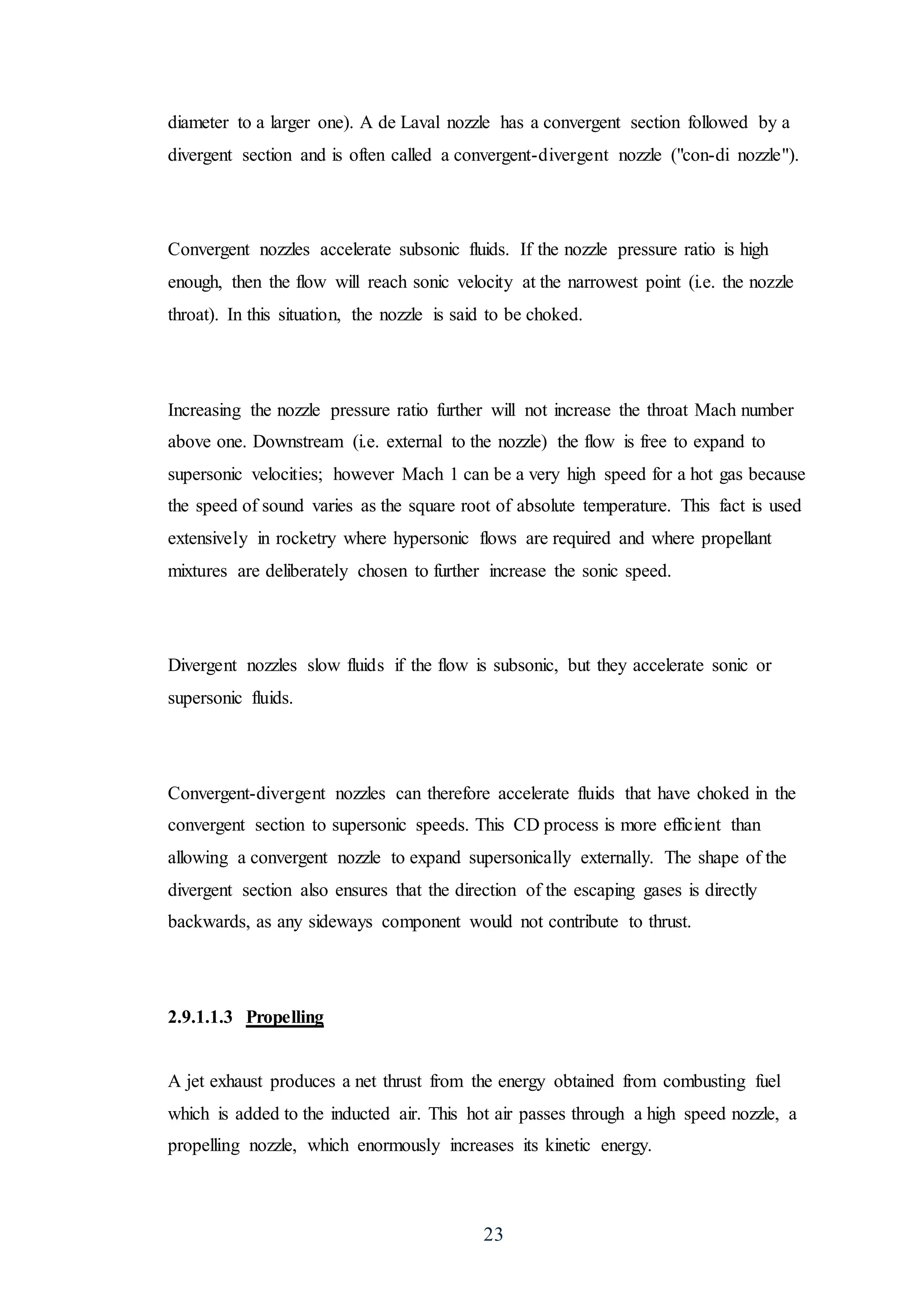 23
diameter to a larger one). A de Laval nozzle has a convergent section followed by a
divergent section and is often called a convergent-divergent nozzle ("con-di nozzle").
Convergent nozzles accelerate subsonic fluids. If the nozzle pressure ratio is high
enough, then the flow will reach sonic velocity at the narrowest point (i.e. the nozzle
throat). In this situation, the nozzle is said to be choked.
Increasing the nozzle pressure ratio further will not increase the throat Mach number
above one. Downstream (i.e. external to the nozzle) the flow is free to expand to
supersonic velocities; however Mach 1 can be a very high speed for a hot gas because
the speed of sound varies as the square root of absolute temperature. This fact is used
extensively in rocketry where hypersonic flows are required and where propellant
mixtures are deliberately chosen to further increase the sonic speed.
Divergent nozzles slow fluids if the flow is subsonic, but they accelerate sonic or
supersonic fluids.
Convergent-divergent nozzles can therefore accelerate fluids that have choked in the
convergent section to supersonic speeds. This CD process is more efficient than
allowing a convergent nozzle to expand supersonically externally. The shape of the
divergent section also ensures that the direction of the escaping gases is directly
backwards, as any sideways component would not contribute to thrust.
2.9.1.1.3 Propelling
A jet exhaust produces a net thrust from the energy obtained from combusting fuel
which is added to the inducted air. This hot air passes through a high speed nozzle, a
propelling nozzle, which enormously increases its kinetic energy.
 