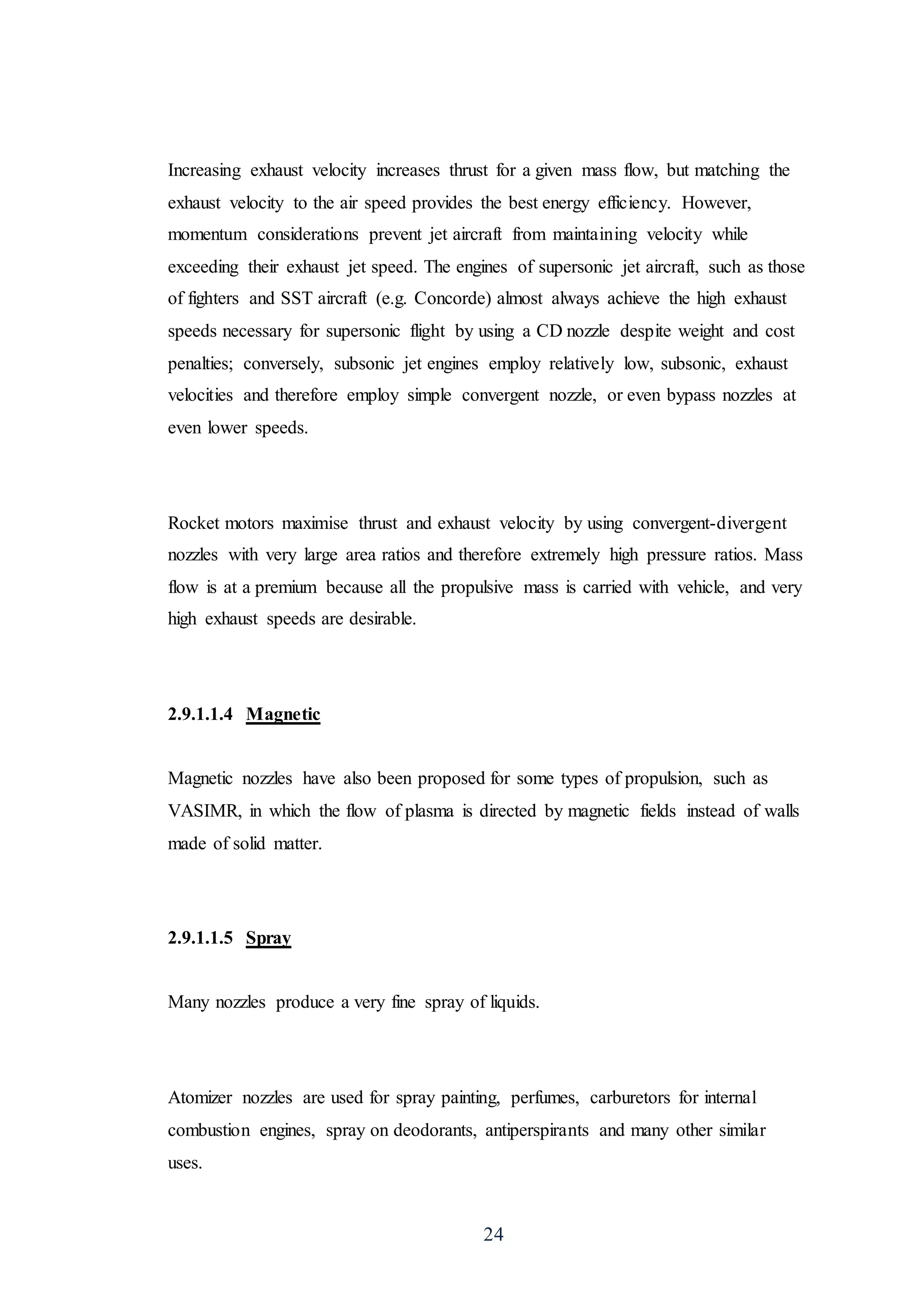 24
Increasing exhaust velocity increases thrust for a given mass flow, but matching the
exhaust velocity to the air speed provides the best energy efficiency. However,
momentum considerations prevent jet aircraft from maintaining velocity while
exceeding their exhaust jet speed. The engines of supersonic jet aircraft, such as those
of fighters and SST aircraft (e.g. Concorde) almost always achieve the high exhaust
speeds necessary for supersonic flight by using a CD nozzle despite weight and cost
penalties; conversely, subsonic jet engines employ relatively low, subsonic, exhaust
velocities and therefore employ simple convergent nozzle, or even bypass nozzles at
even lower speeds.
Rocket motors maximise thrust and exhaust velocity by using convergent-divergent
nozzles with very large area ratios and therefore extremely high pressure ratios. Mass
flow is at a premium because all the propulsive mass is carried with vehicle, and very
high exhaust speeds are desirable.
2.9.1.1.4 Magnetic
Magnetic nozzles have also been proposed for some types of propulsion, such as
VASIMR, in which the flow of plasma is directed by magnetic fields instead of walls
made of solid matter.
2.9.1.1.5 Spray
Many nozzles produce a very fine spray of liquids.
Atomizer nozzles are used for spray painting, perfumes, carburetors for internal
combustion engines, spray on deodorants, antiperspirants and many other similar
uses.
 