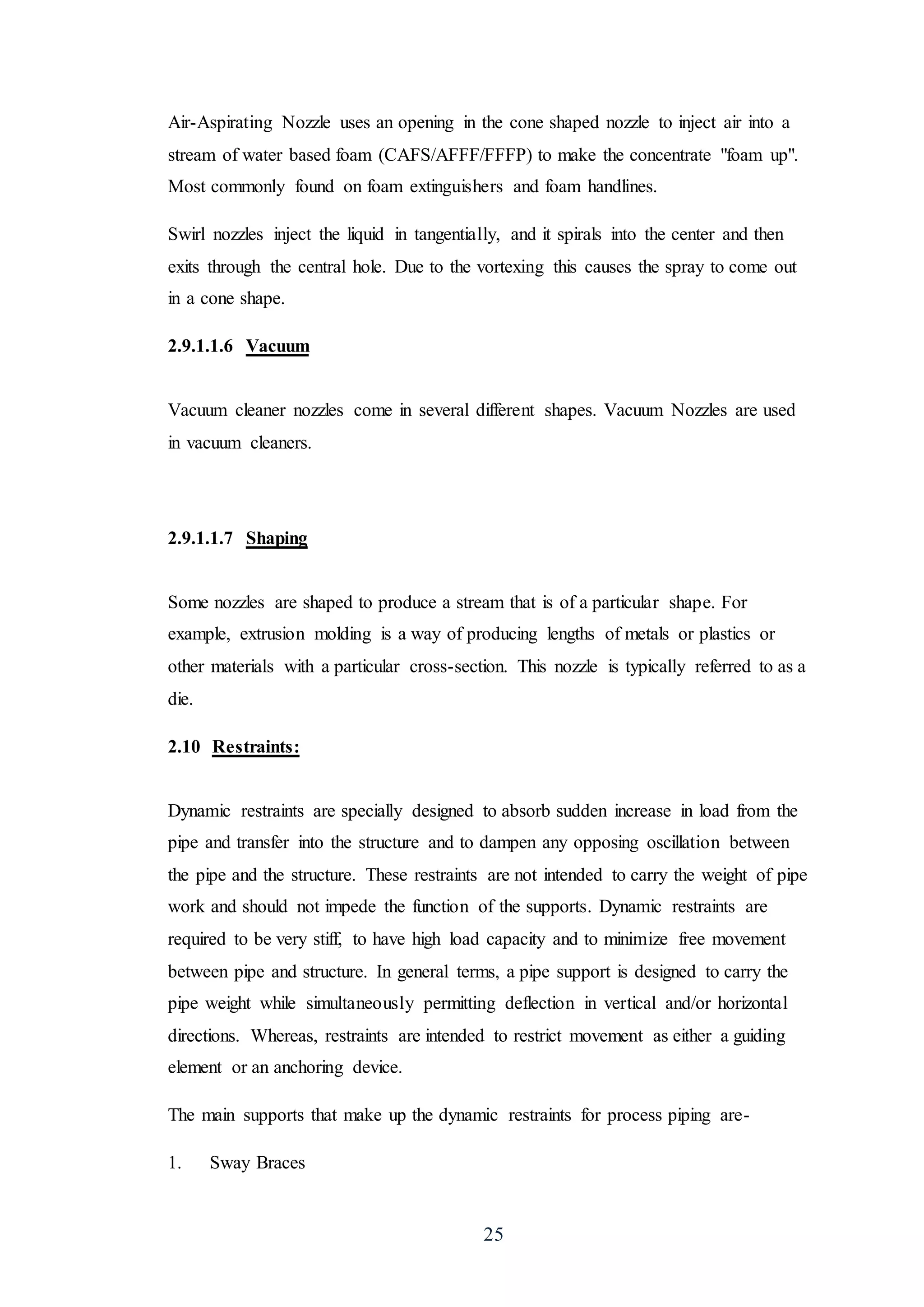 25
Air-Aspirating Nozzle uses an opening in the cone shaped nozzle to inject air into a
stream of water based foam (CAFS/AFFF/FFFP) to make the concentrate "foam up".
Most commonly found on foam extinguishers and foam handlines.
Swirl nozzles inject the liquid in tangentially, and it spirals into the center and then
exits through the central hole. Due to the vortexing this causes the spray to come out
in a cone shape.
2.9.1.1.6 Vacuum
Vacuum cleaner nozzles come in several different shapes. Vacuum Nozzles are used
in vacuum cleaners.
2.9.1.1.7 Shaping
Some nozzles are shaped to produce a stream that is of a particular shape. For
example, extrusion molding is a way of producing lengths of metals or plastics or
other materials with a particular cross-section. This nozzle is typically referred to as a
die.
2.10 Restraints:
Dynamic restraints are specially designed to absorb sudden increase in load from the
pipe and transfer into the structure and to dampen any opposing oscillation between
the pipe and the structure. These restraints are not intended to carry the weight of pipe
work and should not impede the function of the supports. Dynamic restraints are
required to be very stiff, to have high load capacity and to minimize free movement
between pipe and structure. In general terms, a pipe support is designed to carry the
pipe weight while simultaneously permitting deflection in vertical and/or horizontal
directions. Whereas, restraints are intended to restrict movement as either a guiding
element or an anchoring device.
The main supports that make up the dynamic restraints for process piping are-
1. Sway Braces
 