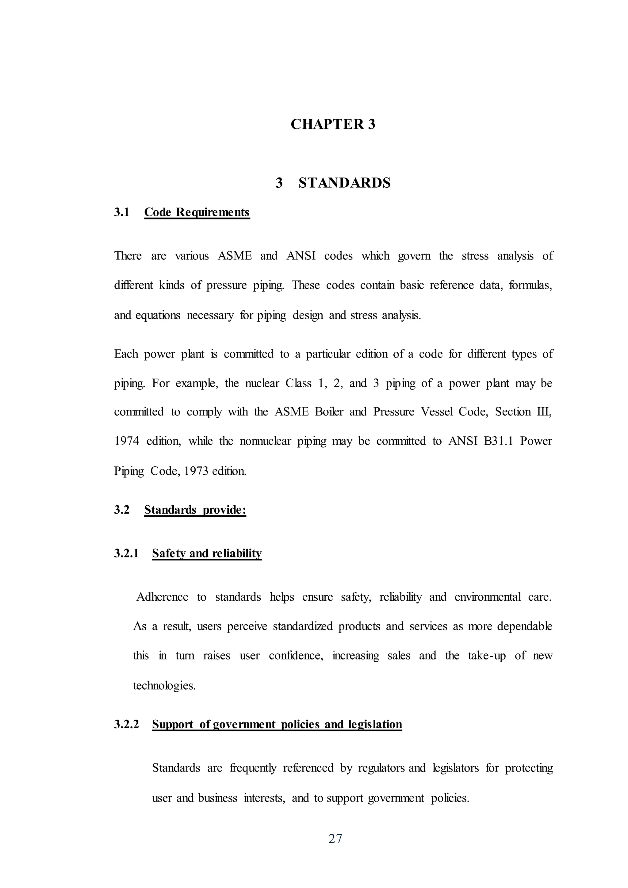 27
CHAPTER 3
3 STANDARDS
3.1 Code Requirements
There are various ASME and ANSI codes which govern the stress analysis of
different kinds of pressure piping. These codes contain basic reference data, formulas,
and equations necessary for piping design and stress analysis.
Each power plant is committed to a particular edition of a code for different types of
piping. For example, the nuclear Class 1, 2, and 3 piping of a power plant may be
committed to comply with the ASME Boiler and Pressure Vessel Code, Section III,
1974 edition, while the nonnuclear piping may be committed to ANSI B31.1 Power
Piping Code, 1973 edition.
3.2 Standards provide:
3.2.1 Safety and reliability
Adherence to standards helps ensure safety, reliability and environmental care.
As a result, users perceive standardized products and services as more dependable
this in turn raises user confidence, increasing sales and the take-up of new
technologies.
3.2.2 Support of government policies and legislation
Standards are frequently referenced by regulators and legislators for protecting
user and business interests, and to support government policies.
 