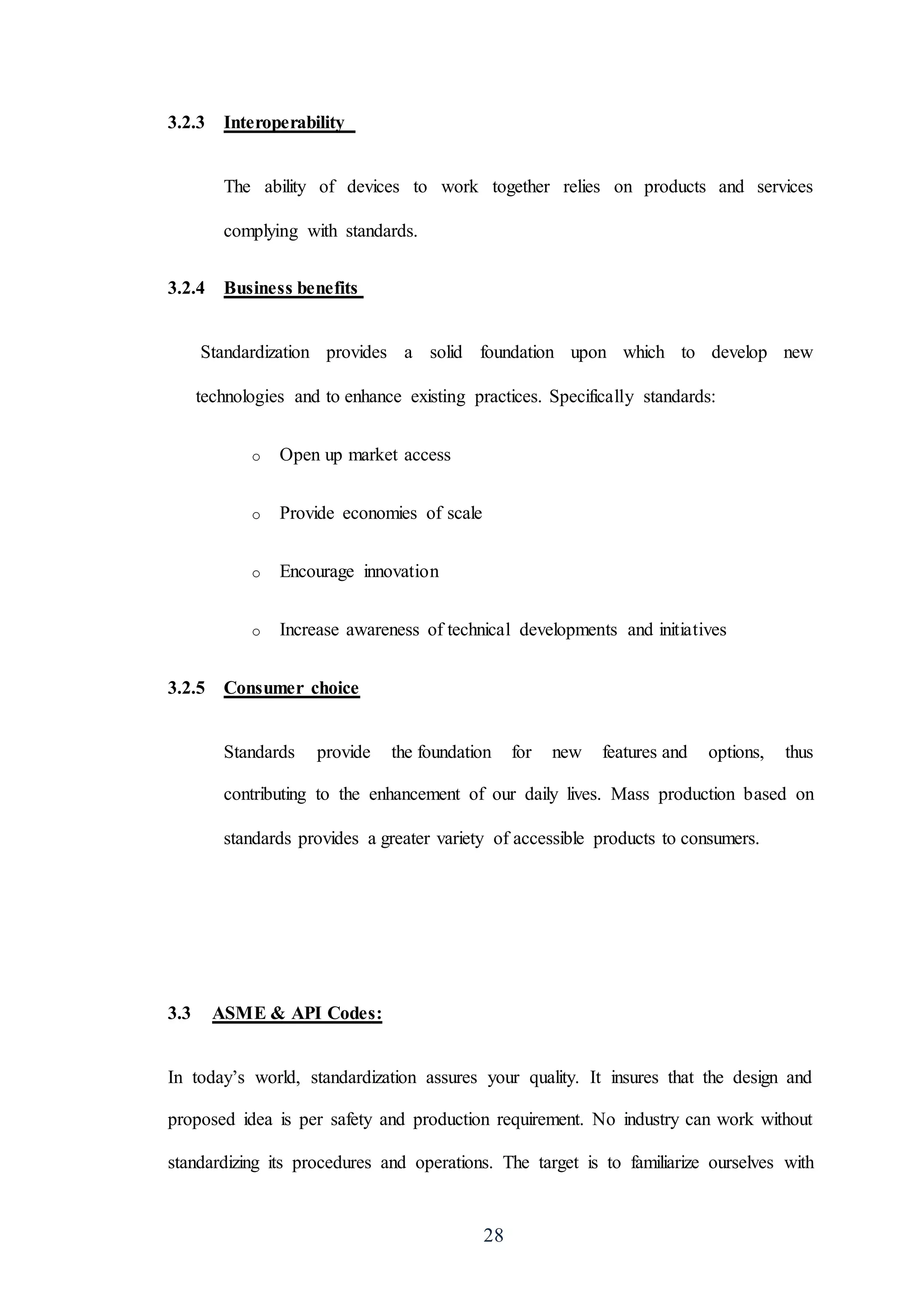 28
3.2.3 Interoperability
The ability of devices to work together relies on products and services
complying with standards.
3.2.4 Business benefits
Standardization provides a solid foundation upon which to develop new
technologies and to enhance existing practices. Specifically standards:
o Open up market access
o Provide economies of scale
o Encourage innovation
o Increase awareness of technical developments and initiatives
3.2.5 Consumer choice
Standards provide the foundation for new features and options, thus
contributing to the enhancement of our daily lives. Mass production based on
standards provides a greater variety of accessible products to consumers.
3.3 ASME & API Codes:
In today’s world, standardization assures your quality. It insures that the design and
proposed idea is per safety and production requirement. No industry can work without
standardizing its procedures and operations. The target is to familiarize ourselves with
 