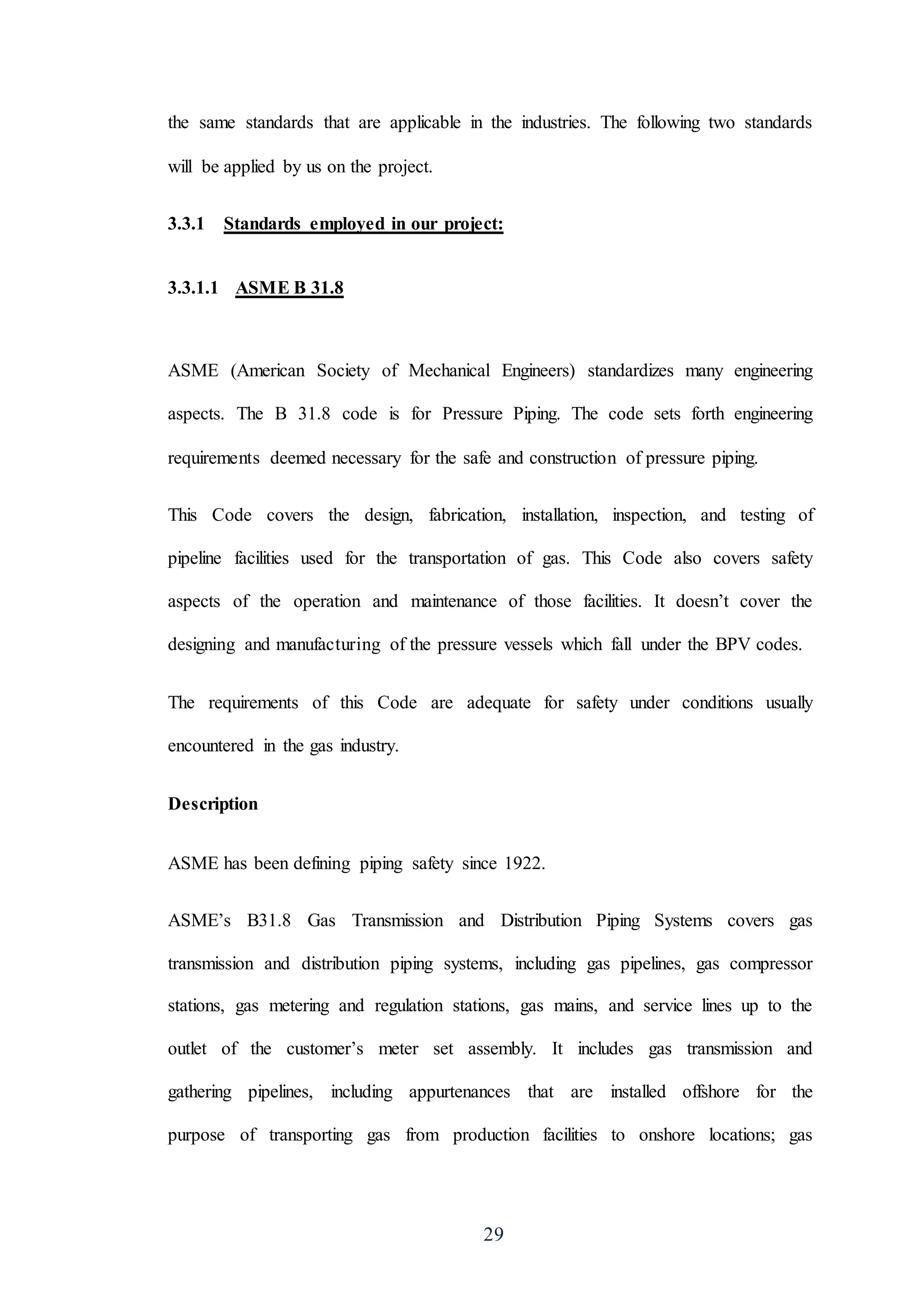 29
the same standards that are applicable in the industries. The following two standards
will be applied by us on the project.
3.3.1 Standards employed in our project:
3.3.1.1 ASME B 31.8
ASME (American Society of Mechanical Engineers) standardizes many engineering
aspects. The B 31.8 code is for Pressure Piping. The code sets forth engineering
requirements deemed necessary for the safe and construction of pressure piping.
This Code covers the design, fabrication, installation, inspection, and testing of
pipeline facilities used for the transportation of gas. This Code also covers safety
aspects of the operation and maintenance of those facilities. It doesn’t cover the
designing and manufacturing of the pressure vessels which fall under the BPV codes.
The requirements of this Code are adequate for safety under conditions usually
encountered in the gas industry.
Description
ASME has been defining piping safety since 1922.
ASME’s B31.8 Gas Transmission and Distribution Piping Systems covers gas
transmission and distribution piping systems, including gas pipelines, gas compressor
stations, gas metering and regulation stations, gas mains, and service lines up to the
outlet of the customer’s meter set assembly. It includes gas transmission and
gathering pipelines, including appurtenances that are installed offshore for the
purpose of transporting gas from production facilities to onshore locations; gas
 