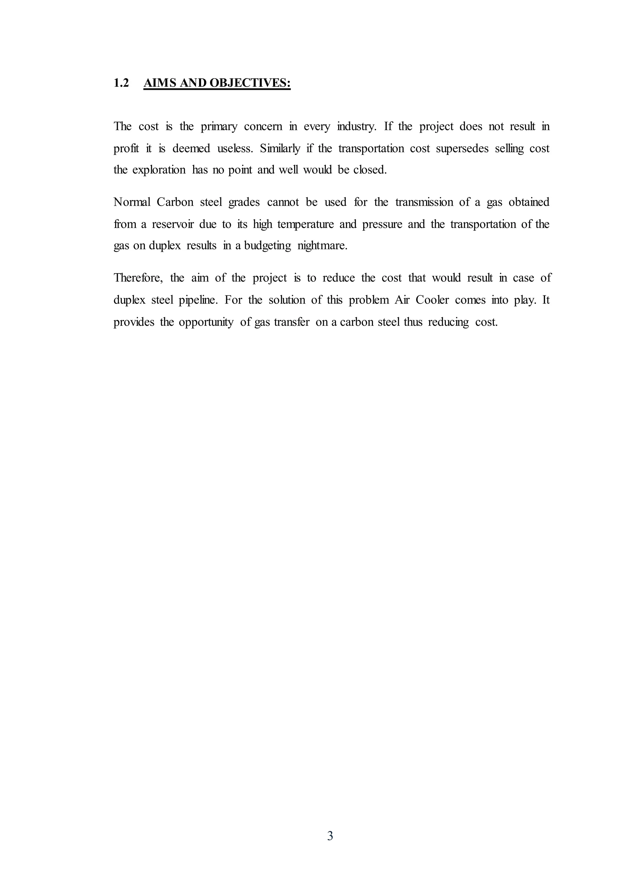 3
1.2 AIMS AND OBJECTIVES:
The cost is the primary concern in every industry. If the project does not result in
profit it is deemed useless. Similarly if the transportation cost supersedes selling cost
the exploration has no point and well would be closed.
Normal Carbon steel grades cannot be used for the transmission of a gas obtained
from a reservoir due to its high temperature and pressure and the transportation of the
gas on duplex results in a budgeting nightmare.
Therefore, the aim of the project is to reduce the cost that would result in case of
duplex steel pipeline. For the solution of this problem Air Cooler comes into play. It
provides the opportunity of gas transfer on a carbon steel thus reducing cost.
 