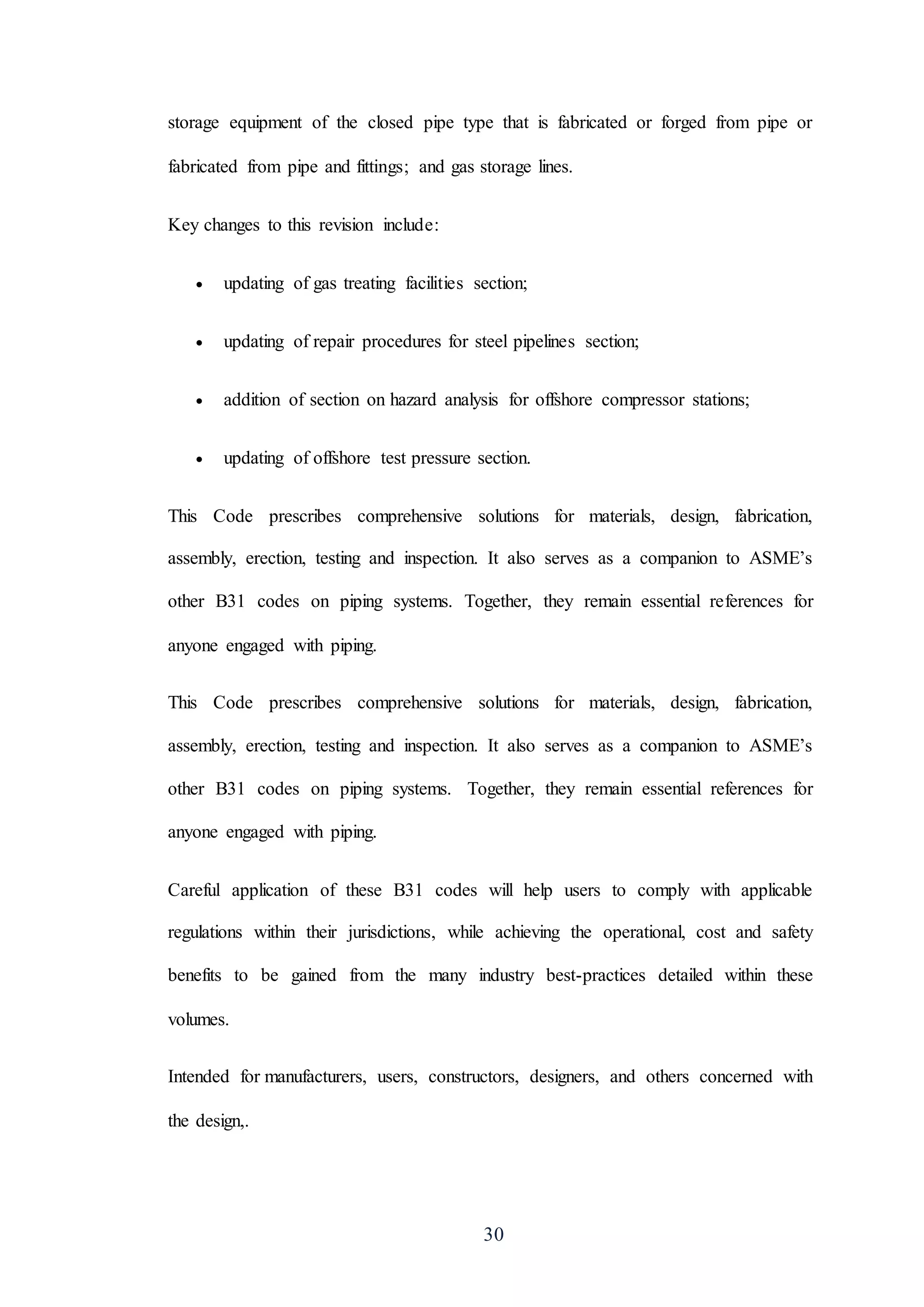 30
storage equipment of the closed pipe type that is fabricated or forged from pipe or
fabricated from pipe and fittings; and gas storage lines.
Key changes to this revision include:
 updating of gas treating facilities section;
 updating of repair procedures for steel pipelines section;
 addition of section on hazard analysis for offshore compressor stations;
 updating of offshore test pressure section.
This Code prescribes comprehensive solutions for materials, design, fabrication,
assembly, erection, testing and inspection. It also serves as a companion to ASME’s
other B31 codes on piping systems. Together, they remain essential references for
anyone engaged with piping.
This Code prescribes comprehensive solutions for materials, design, fabrication,
assembly, erection, testing and inspection. It also serves as a companion to ASME’s
other B31 codes on piping systems. Together, they remain essential references for
anyone engaged with piping.
Careful application of these B31 codes will help users to comply with applicable
regulations within their jurisdictions, while achieving the operational, cost and safety
benefits to be gained from the many industry best-practices detailed within these
volumes.
Intended for manufacturers, users, constructors, designers, and others concerned with
the design,.
 