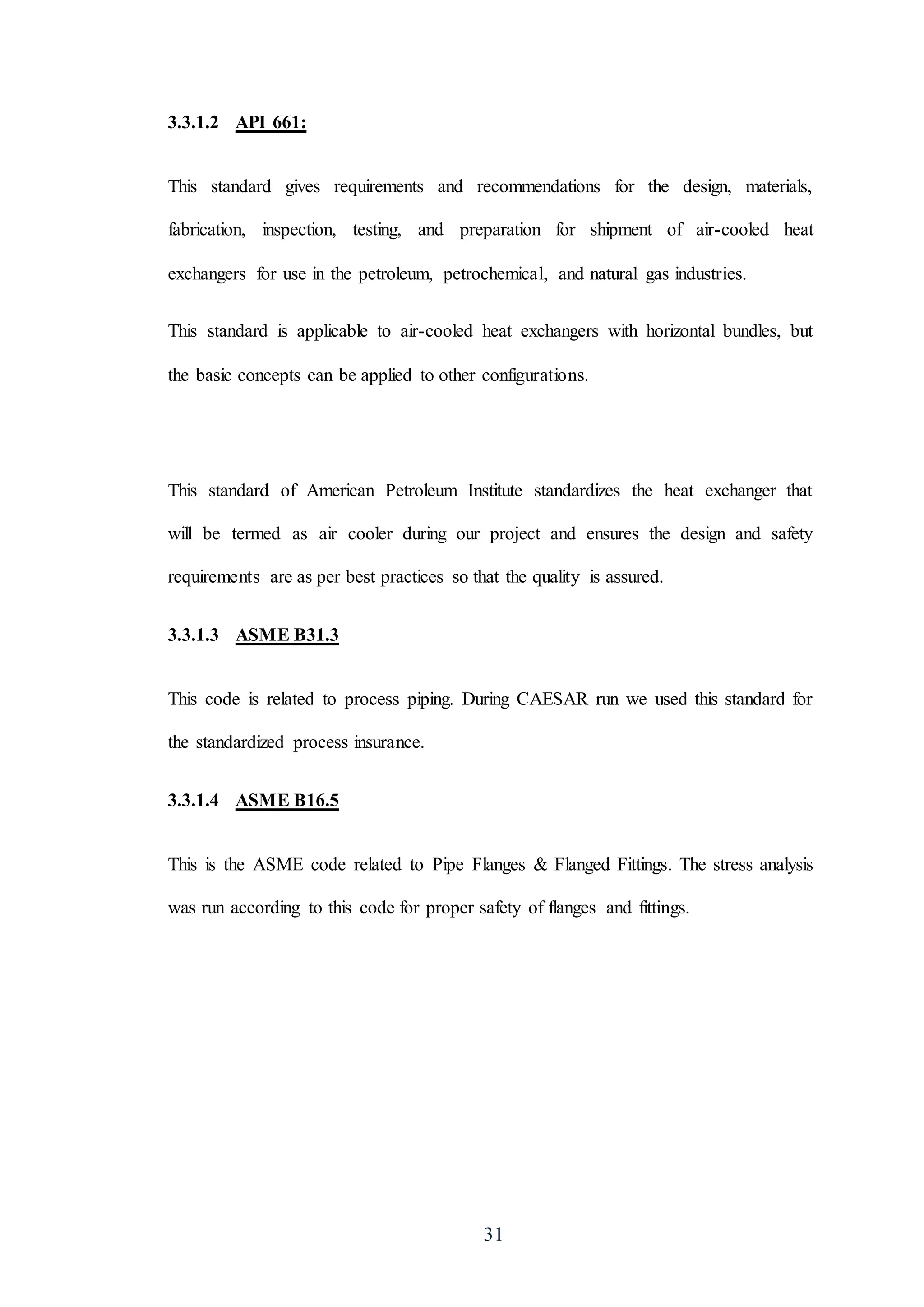 31
3.3.1.2 API 661:
This standard gives requirements and recommendations for the design, materials,
fabrication, inspection, testing, and preparation for shipment of air-cooled heat
exchangers for use in the petroleum, petrochemical, and natural gas industries.
This standard is applicable to air-cooled heat exchangers with horizontal bundles, but
the basic concepts can be applied to other configurations.
This standard of American Petroleum Institute standardizes the heat exchanger that
will be termed as air cooler during our project and ensures the design and safety
requirements are as per best practices so that the quality is assured.
3.3.1.3 ASME B31.3
This code is related to process piping. During CAESAR run we used this standard for
the standardized process insurance.
3.3.1.4 ASME B16.5
This is the ASME code related to Pipe Flanges & Flanged Fittings. The stress analysis
was run according to this code for proper safety of flanges and fittings.
 
