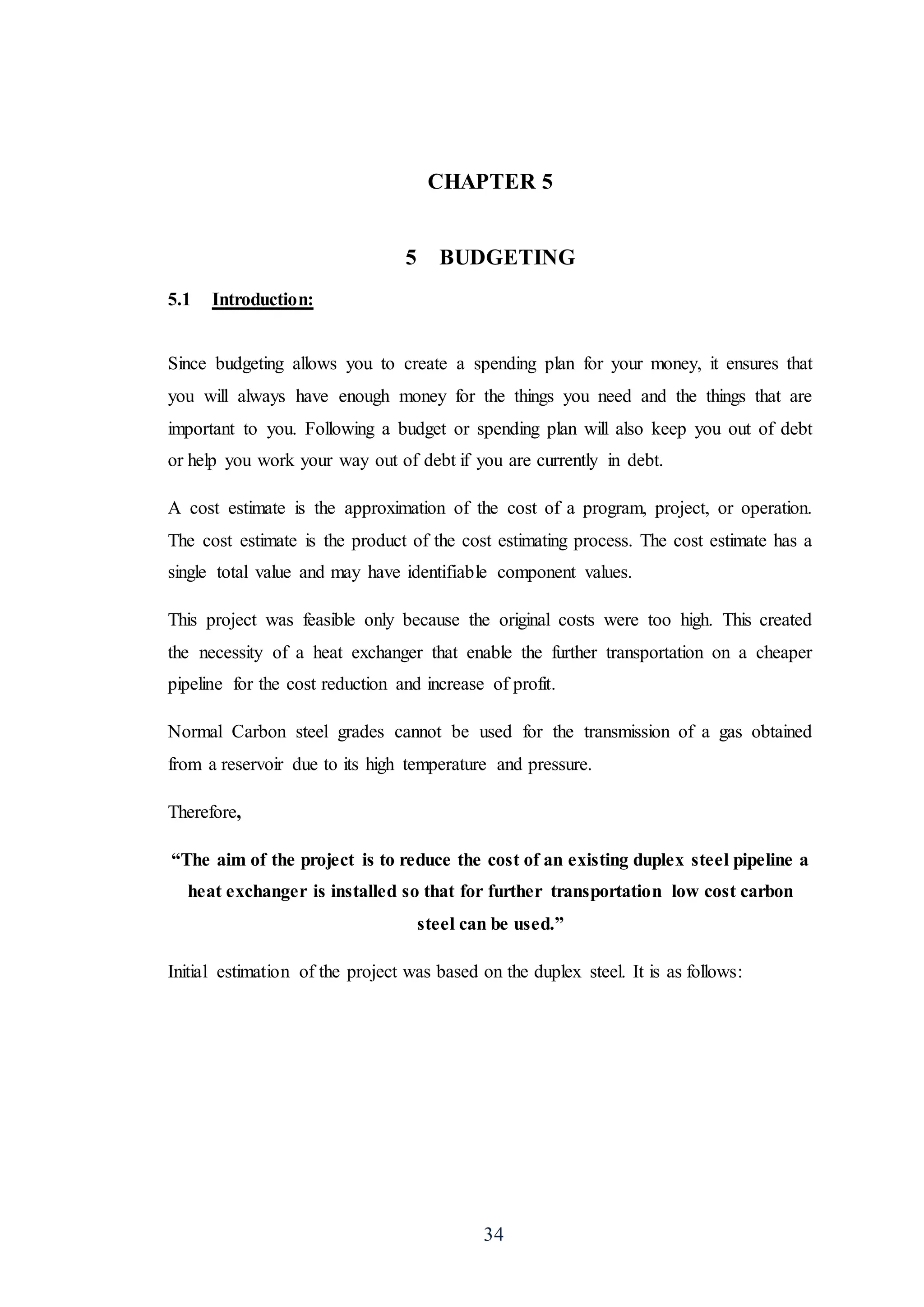 34
CHAPTER 5
5 BUDGETING
5.1 Introduction:
Since budgeting allows you to create a spending plan for your money, it ensures that
you will always have enough money for the things you need and the things that are
important to you. Following a budget or spending plan will also keep you out of debt
or help you work your way out of debt if you are currently in debt.
A cost estimate is the approximation of the cost of a program, project, or operation.
The cost estimate is the product of the cost estimating process. The cost estimate has a
single total value and may have identifiable component values.
This project was feasible only because the original costs were too high. This created
the necessity of a heat exchanger that enable the further transportation on a cheaper
pipeline for the cost reduction and increase of profit.
Normal Carbon steel grades cannot be used for the transmission of a gas obtained
from a reservoir due to its high temperature and pressure.
Therefore,
“The aim of the project is to reduce the cost of an existing duplex steel pipeline a
heat exchanger is installed so that for further transportation low cost carbon
steel can be used.”
Initial estimation of the project was based on the duplex steel. It is as follows:
 