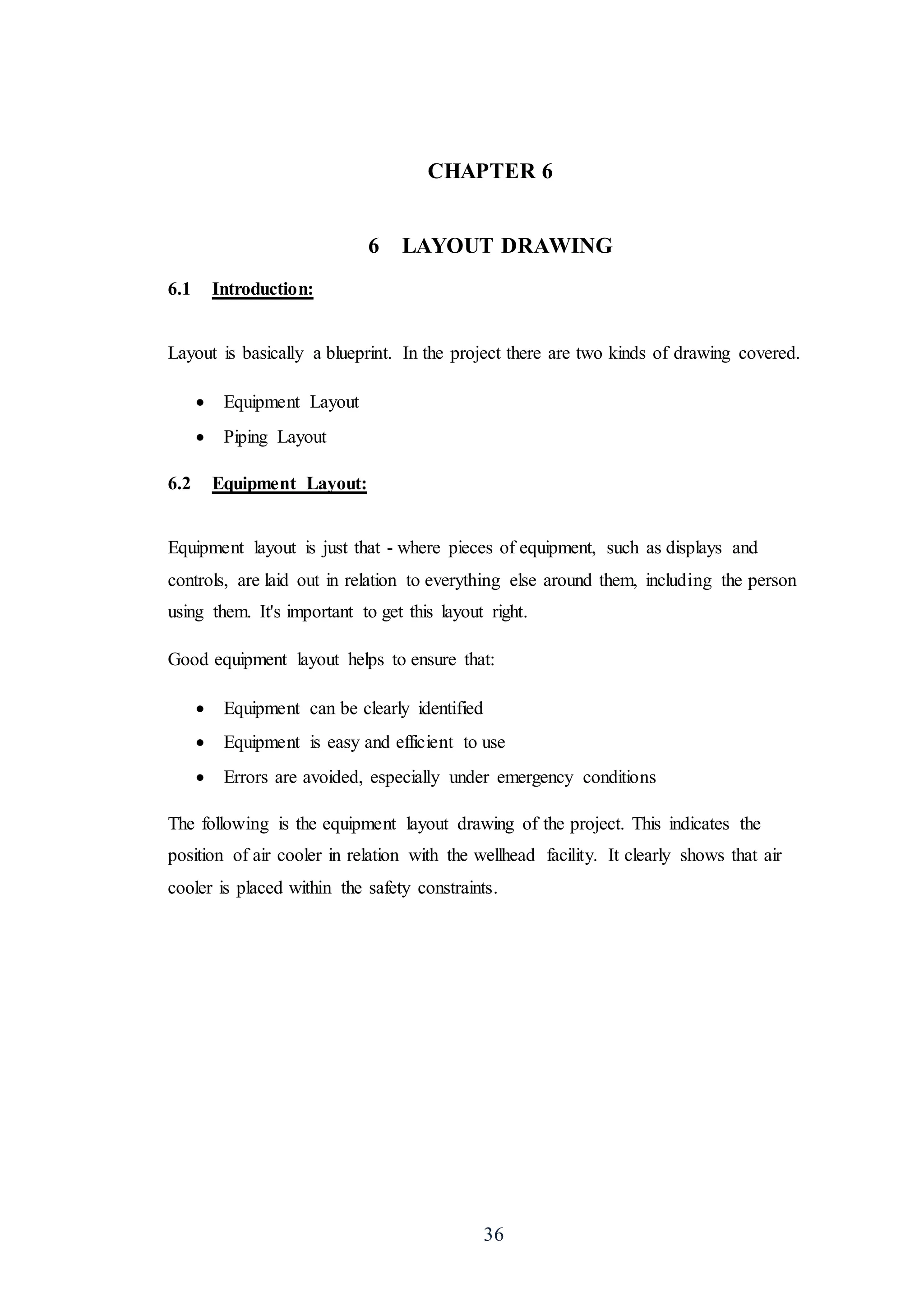36
CHAPTER 6
6 LAYOUT DRAWING
6.1 Introduction:
Layout is basically a blueprint. In the project there are two kinds of drawing covered.
 Equipment Layout
 Piping Layout
6.2 Equipment Layout:
Equipment layout is just that - where pieces of equipment, such as displays and
controls, are laid out in relation to everything else around them, including the person
using them. It's important to get this layout right.
Good equipment layout helps to ensure that:
 Equipment can be clearly identified
 Equipment is easy and efficient to use
 Errors are avoided, especially under emergency conditions
The following is the equipment layout drawing of the project. This indicates the
position of air cooler in relation with the wellhead facility. It clearly shows that air
cooler is placed within the safety constraints.
 