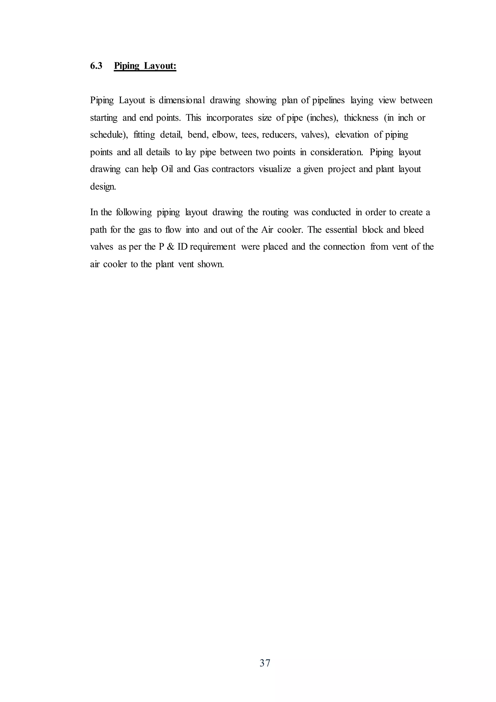 37
6.3 Piping Layout:
Piping Layout is dimensional drawing showing plan of pipelines laying view between
starting and end points. This incorporates size of pipe (inches), thickness (in inch or
schedule), fitting detail, bend, elbow, tees, reducers, valves), elevation of piping
points and all details to lay pipe between two points in consideration. Piping layout
drawing can help Oil and Gas contractors visualize a given project and plant layout
design.
In the following piping layout drawing the routing was conducted in order to create a
path for the gas to flow into and out of the Air cooler. The essential block and bleed
valves as per the P & ID requirement were placed and the connection from vent of the
air cooler to the plant vent shown.
 