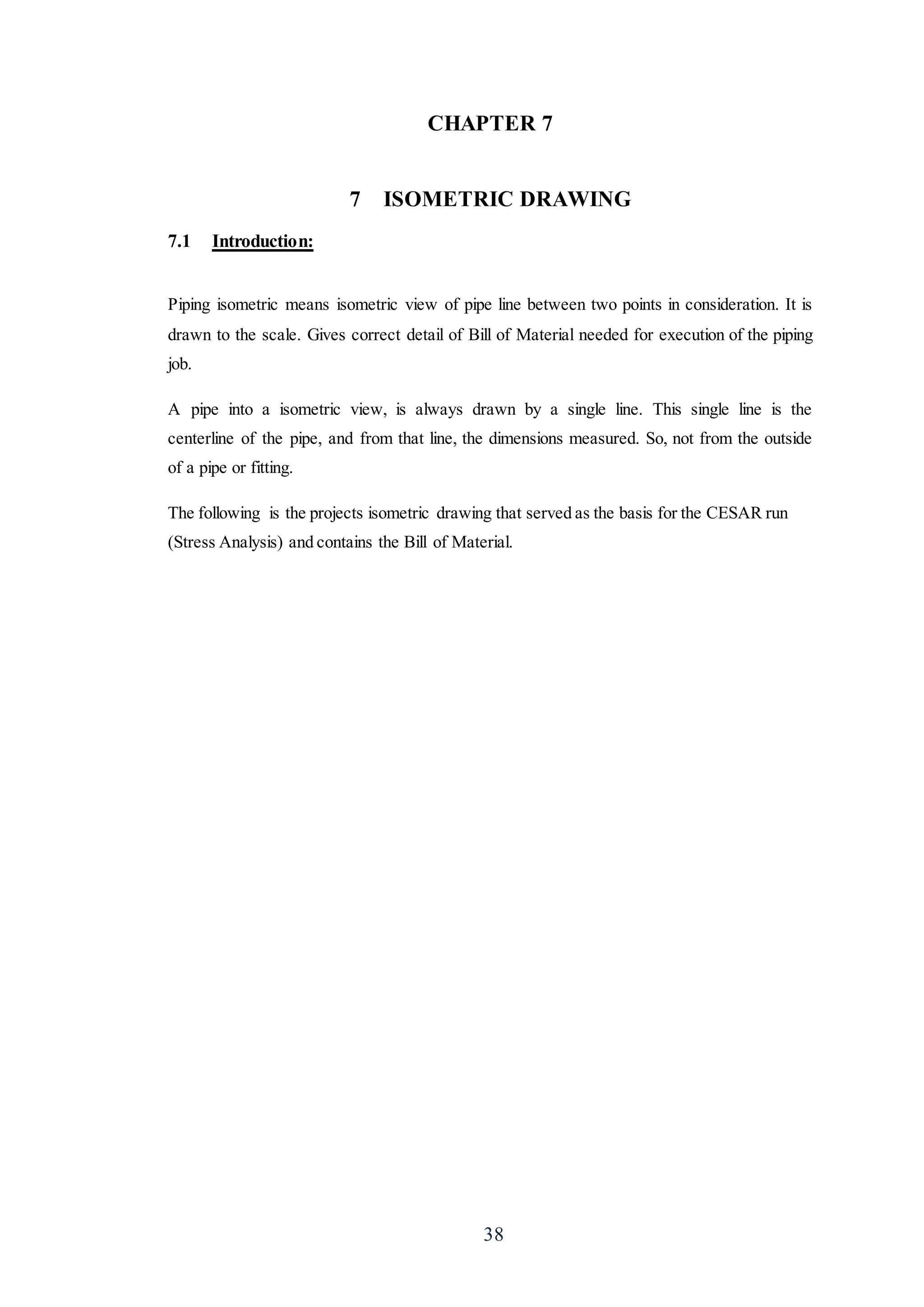 38
CHAPTER 7
7 ISOMETRIC DRAWING
7.1 Introduction:
Piping isometric means isometric view of pipe line between two points in consideration. It is
drawn to the scale. Gives correct detail of Bill of Material needed for execution of the piping
job.
A pipe into a isometric view, is always drawn by a single line. This single line is the
centerline of the pipe, and from that line, the dimensions measured. So, not from the outside
of a pipe or fitting.
The following is the projects isometric drawing that served as the basis for the CESAR run
(Stress Analysis) and contains the Bill of Material.
 