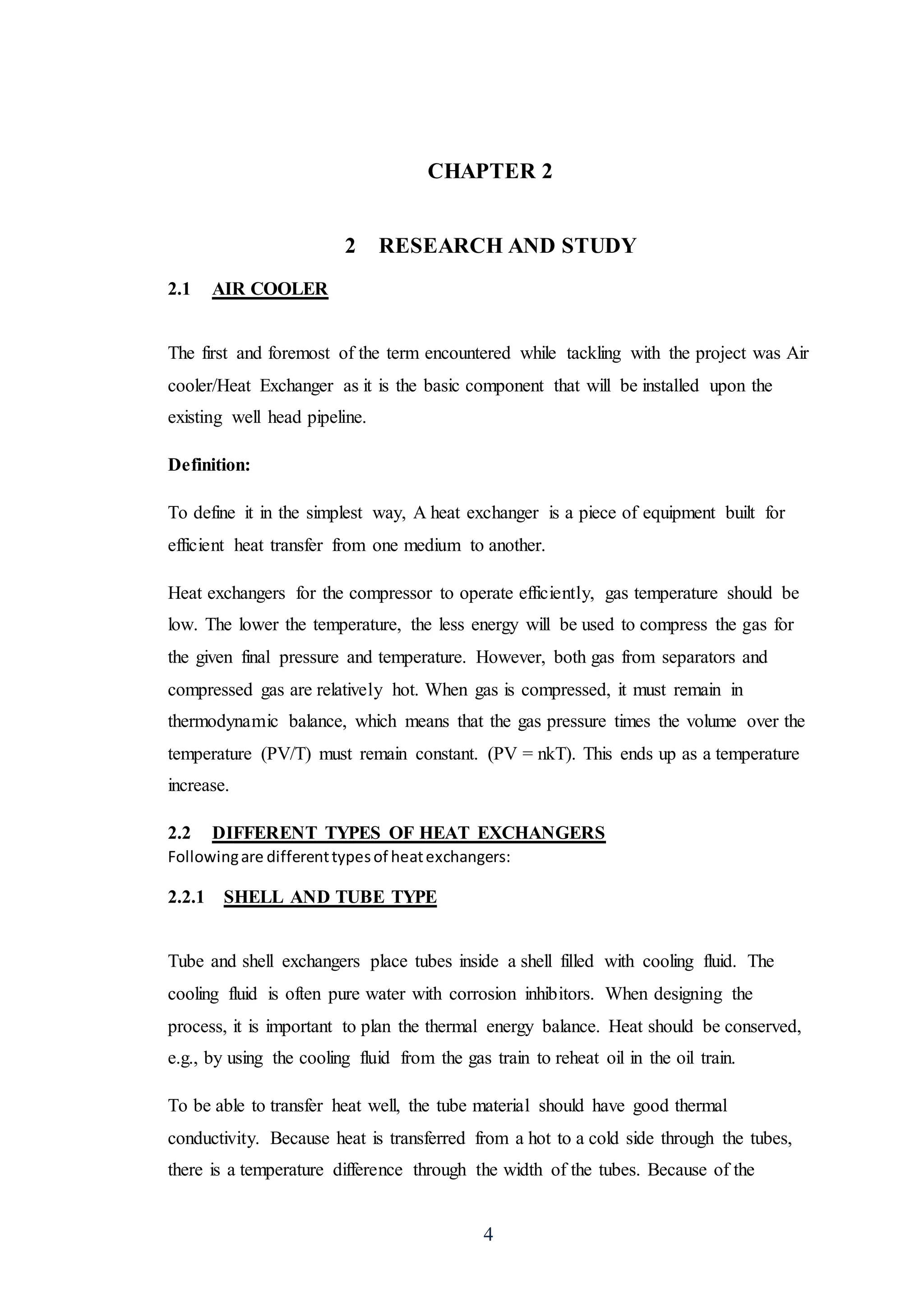4
CHAPTER 2
2 RESEARCH AND STUDY
2.1 AIR COOLER
The first and foremost of the term encountered while tackling with the project was Air
cooler/Heat Exchanger as it is the basic component that will be installed upon the
existing well head pipeline.
Definition:
To define it in the simplest way, A heat exchanger is a piece of equipment built for
efficient heat transfer from one medium to another.
Heat exchangers for the compressor to operate efficiently, gas temperature should be
low. The lower the temperature, the less energy will be used to compress the gas for
the given final pressure and temperature. However, both gas from separators and
compressed gas are relatively hot. When gas is compressed, it must remain in
thermodynamic balance, which means that the gas pressure times the volume over the
temperature (PV/T) must remain constant. (PV = nkT). This ends up as a temperature
increase.
2.2 DIFFERENT TYPES OF HEAT EXCHANGERS
Followingare differenttypesof heatexchangers:
2.2.1 SHELL AND TUBE TYPE
Tube and shell exchangers place tubes inside a shell filled with cooling fluid. The
cooling fluid is often pure water with corrosion inhibitors. When designing the
process, it is important to plan the thermal energy balance. Heat should be conserved,
e.g., by using the cooling fluid from the gas train to reheat oil in the oil train.
To be able to transfer heat well, the tube material should have good thermal
conductivity. Because heat is transferred from a hot to a cold side through the tubes,
there is a temperature difference through the width of the tubes. Because of the
 