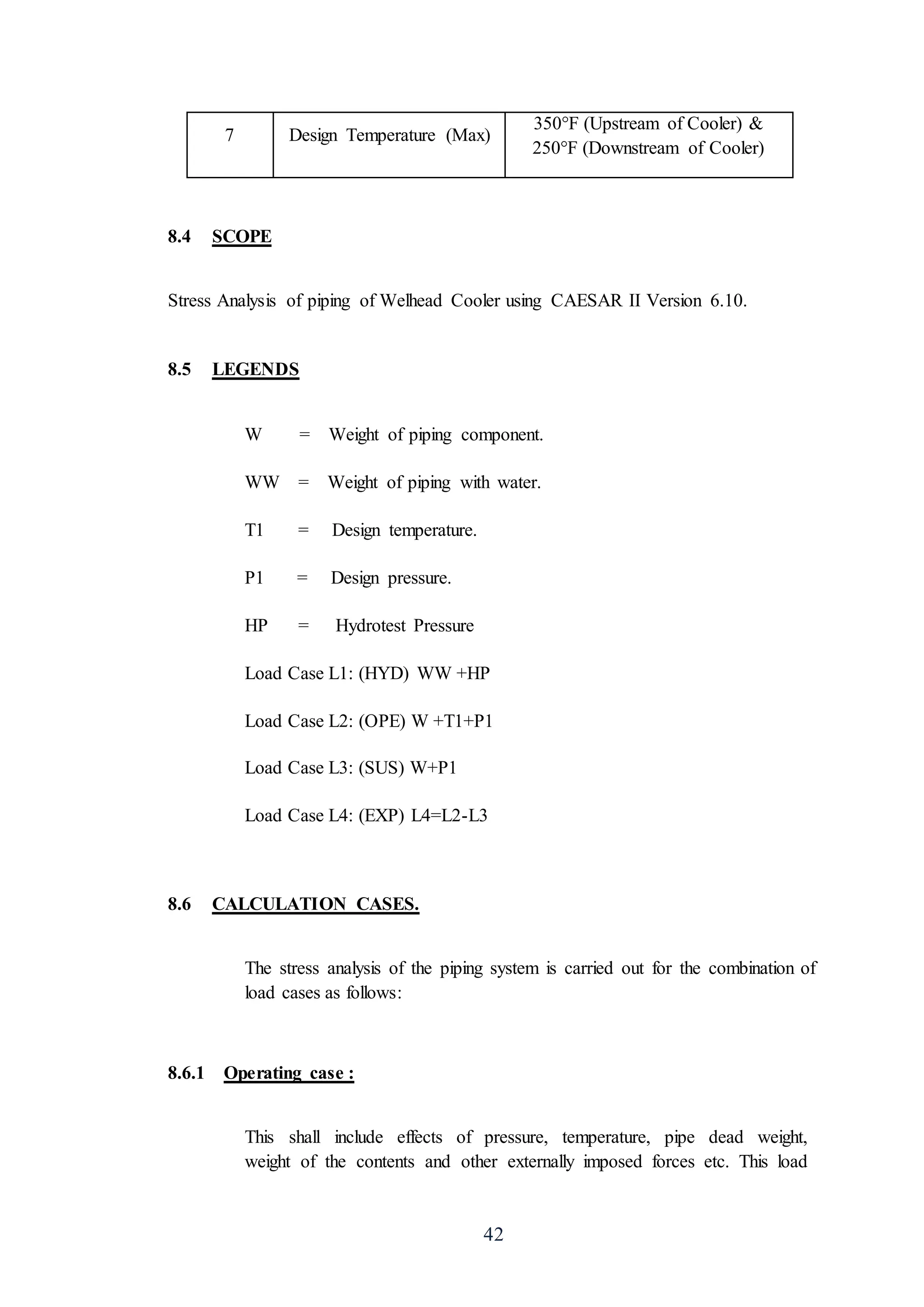 42
7 Design Temperature (Max)
350°F (Upstream of Cooler) &
250°F (Downstream of Cooler)
8.4 SCOPE
Stress Analysis of piping of Welhead Cooler using CAESAR II Version 6.10.
8.5 LEGENDS
W = Weight of piping component.
WW = Weight of piping with water.
T1 = Design temperature.
P1 = Design pressure.
HP = Hydrotest Pressure
Load Case L1: (HYD) WW +HP
Load Case L2: (OPE) W +T1+P1
Load Case L3: (SUS) W+P1
Load Case L4: (EXP) L4=L2-L3
8.6 CALCULATION CASES.
The stress analysis of the piping system is carried out for the combination of
load cases as follows:
8.6.1 Operating case :
This shall include effects of pressure, temperature, pipe dead weight,
weight of the contents and other externally imposed forces etc. This load
 