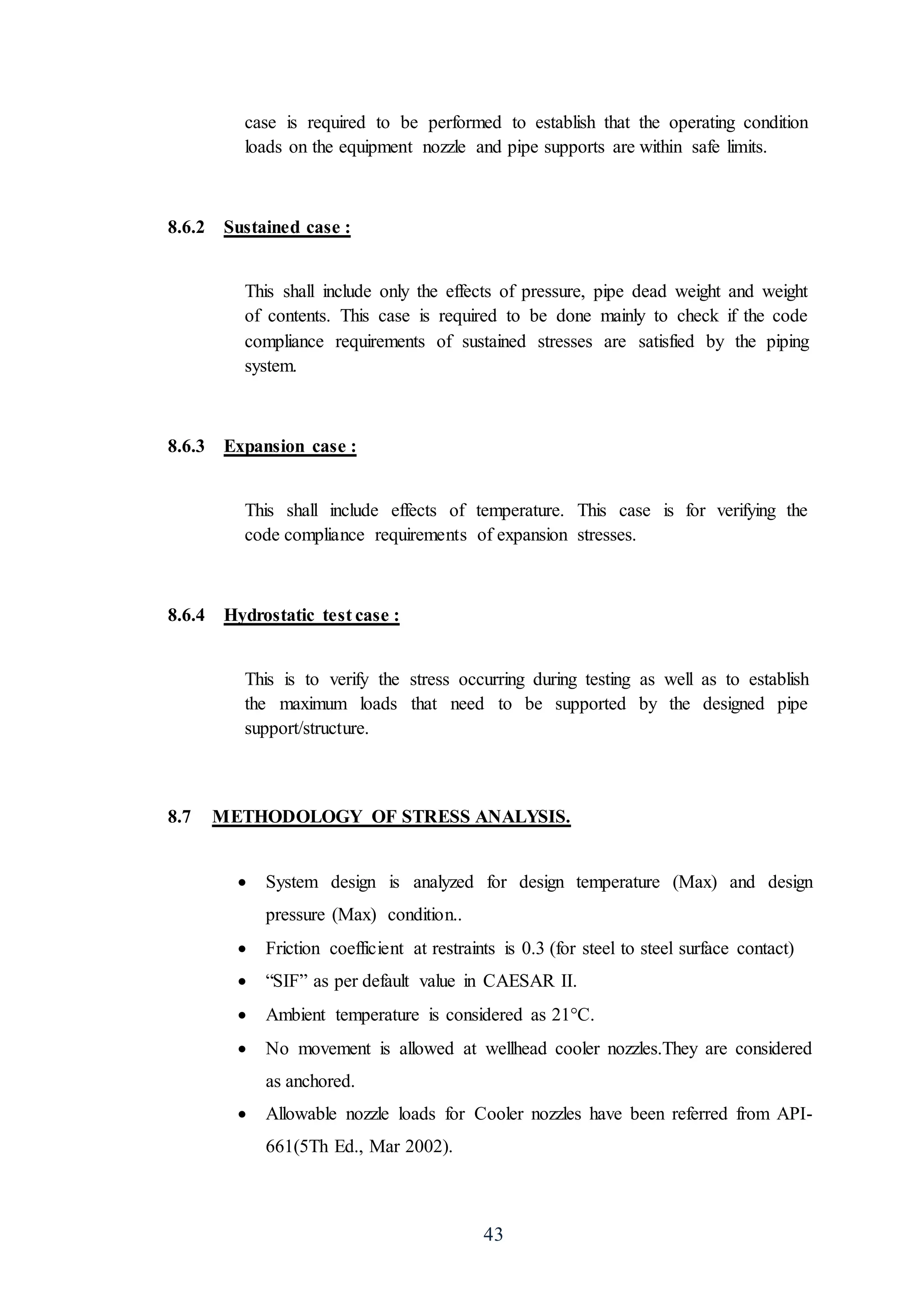 43
case is required to be performed to establish that the operating condition
loads on the equipment nozzle and pipe supports are within safe limits.
8.6.2 Sustained case :
This shall include only the effects of pressure, pipe dead weight and weight
of contents. This case is required to be done mainly to check if the code
compliance requirements of sustained stresses are satisfied by the piping
system.
8.6.3 Expansion case :
This shall include effects of temperature. This case is for verifying the
code compliance requirements of expansion stresses.
8.6.4 Hydrostatic test case :
This is to verify the stress occurring during testing as well as to establish
the maximum loads that need to be supported by the designed pipe
support/structure.
8.7 METHODOLOGY OF STRESS ANALYSIS.
 System design is analyzed for design temperature (Max) and design
pressure (Max) condition..
 Friction coefficient at restraints is 0.3 (for steel to steel surface contact)
 “SIF” as per default value in CAESAR II.
 Ambient temperature is considered as 21°C.
 No movement is allowed at wellhead cooler nozzles.They are considered
as anchored.
 Allowable nozzle loads for Cooler nozzles have been referred from API-
661(5Th Ed., Mar 2002).
 