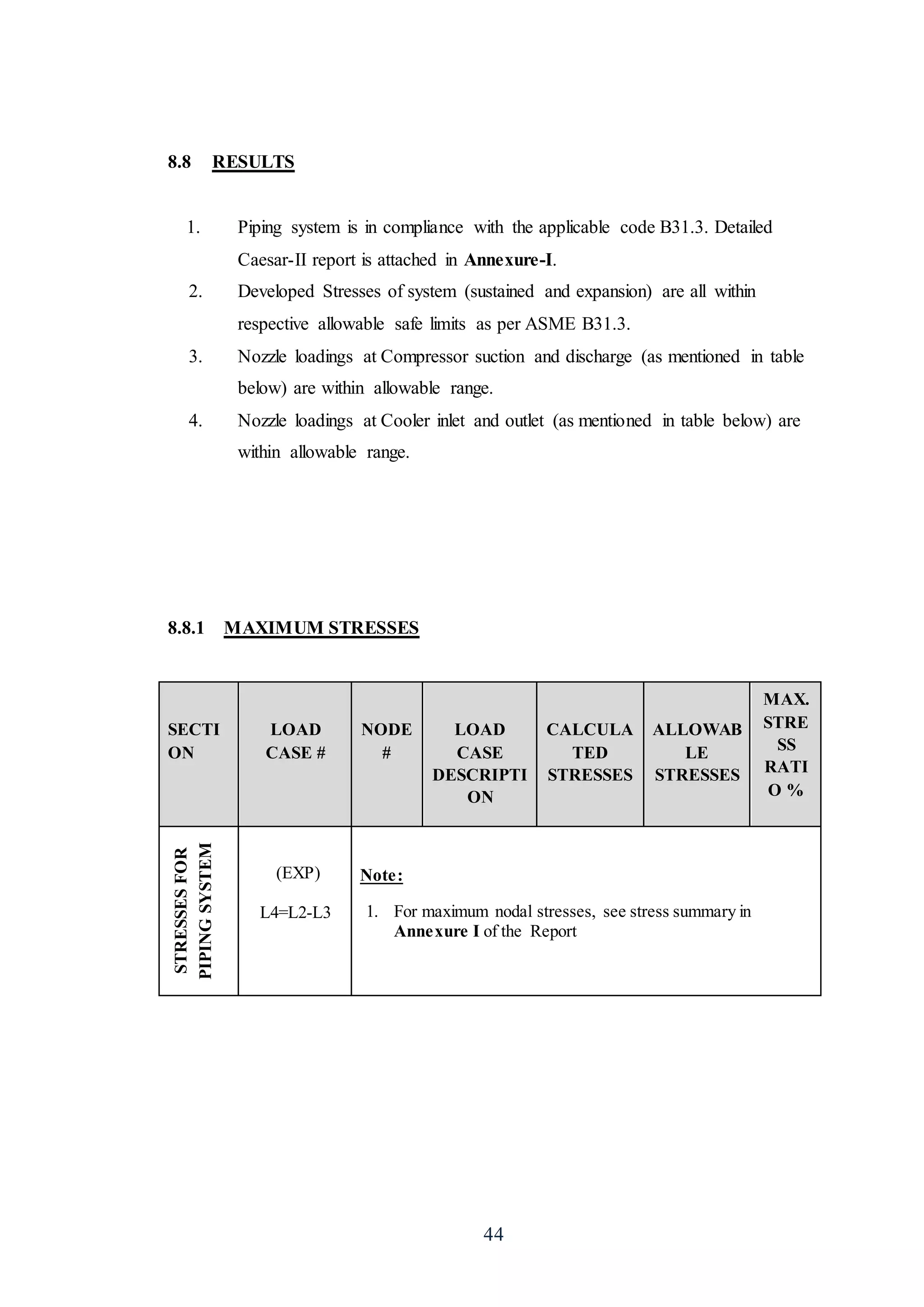 44
8.8 RESULTS
1. Piping system is in compliance with the applicable code B31.3. Detailed
Caesar-II report is attached in Annexure-I.
2. Developed Stresses of system (sustained and expansion) are all within
respective allowable safe limits as per ASME B31.3.
3. Nozzle loadings at Compressor suction and discharge (as mentioned in table
below) are within allowable range.
4. Nozzle loadings at Cooler inlet and outlet (as mentioned in table below) are
within allowable range.
8.8.1 MAXIMUM STRESSES
SECTI
ON
LOAD
CASE #
NODE
#
LOAD
CASE
DESCRIPTI
ON
CALCULA
TED
STRESSES
ALLOWAB
LE
STRESSES
MAX.
STRE
SS
RATI
O %
STRESSESFOR
PIPINGSYSTEM
(EXP)
L4=L2-L3
Note:
1. For maximum nodal stresses, see stress summary in
Annexure I of the Report
 