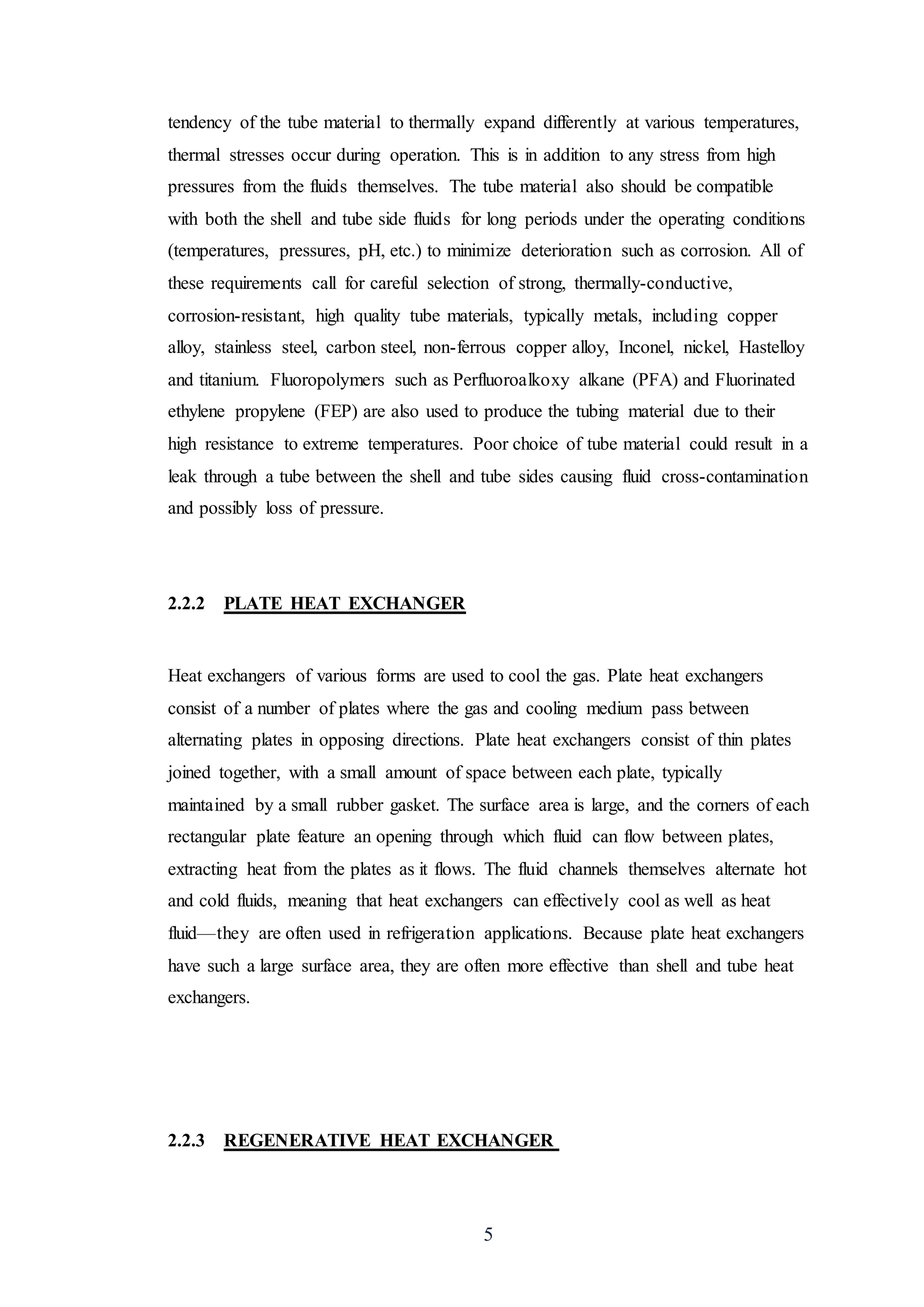 5
tendency of the tube material to thermally expand differently at various temperatures,
thermal stresses occur during operation. This is in addition to any stress from high
pressures from the fluids themselves. The tube material also should be compatible
with both the shell and tube side fluids for long periods under the operating conditions
(temperatures, pressures, pH, etc.) to minimize deterioration such as corrosion. All of
these requirements call for careful selection of strong, thermally-conductive,
corrosion-resistant, high quality tube materials, typically metals, including copper
alloy, stainless steel, carbon steel, non-ferrous copper alloy, Inconel, nickel, Hastelloy
and titanium. Fluoropolymers such as Perfluoroalkoxy alkane (PFA) and Fluorinated
ethylene propylene (FEP) are also used to produce the tubing material due to their
high resistance to extreme temperatures. Poor choice of tube material could result in a
leak through a tube between the shell and tube sides causing fluid cross-contamination
and possibly loss of pressure.
2.2.2 PLATE HEAT EXCHANGER
Heat exchangers of various forms are used to cool the gas. Plate heat exchangers
consist of a number of plates where the gas and cooling medium pass between
alternating plates in opposing directions. Plate heat exchangers consist of thin plates
joined together, with a small amount of space between each plate, typically
maintained by a small rubber gasket. The surface area is large, and the corners of each
rectangular plate feature an opening through which fluid can flow between plates,
extracting heat from the plates as it flows. The fluid channels themselves alternate hot
and cold fluids, meaning that heat exchangers can effectively cool as well as heat
fluid—they are often used in refrigeration applications. Because plate heat exchangers
have such a large surface area, they are often more effective than shell and tube heat
exchangers.
2.2.3 REGENERATIVE HEAT EXCHANGER
 