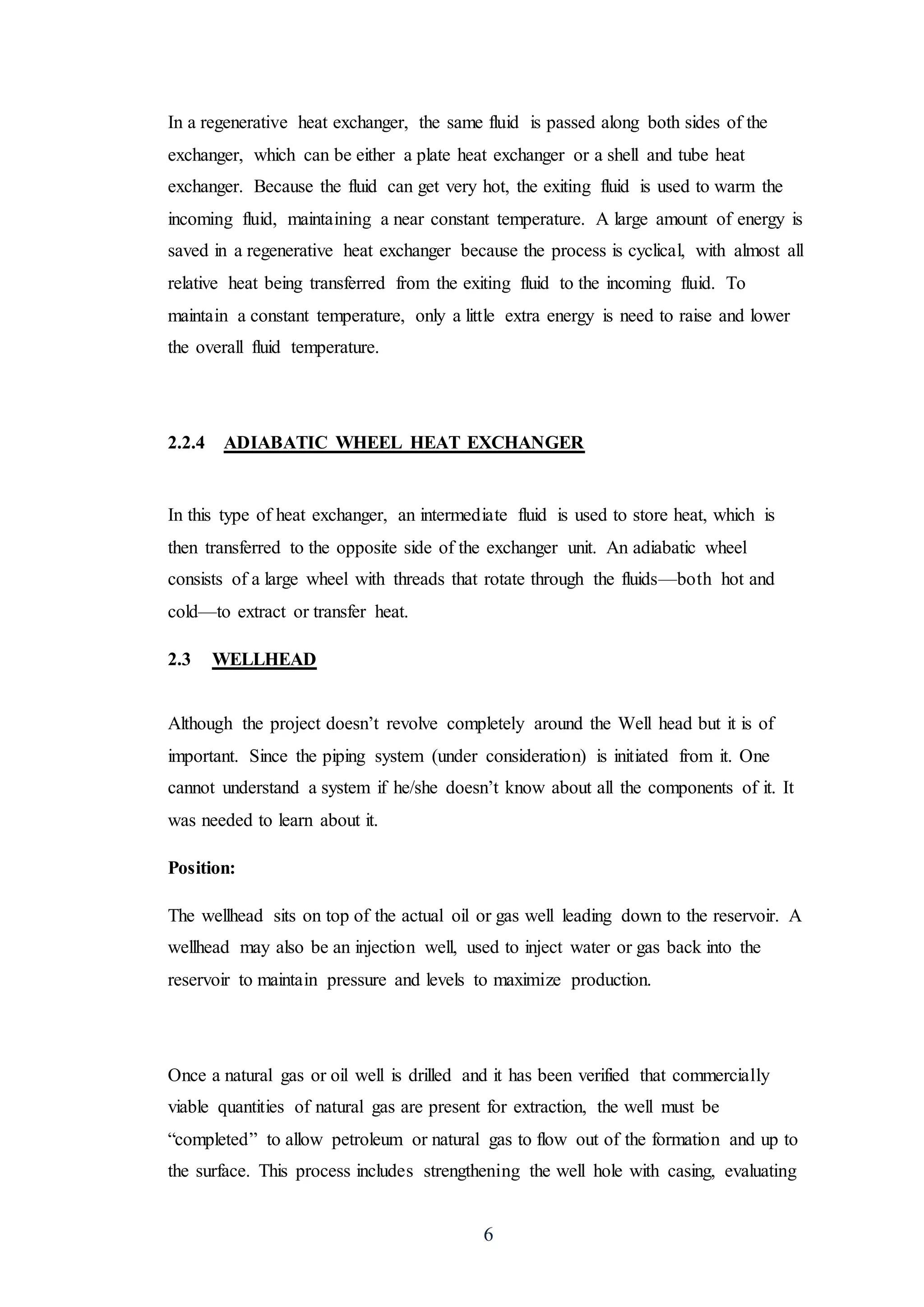 6
In a regenerative heat exchanger, the same fluid is passed along both sides of the
exchanger, which can be either a plate heat exchanger or a shell and tube heat
exchanger. Because the fluid can get very hot, the exiting fluid is used to warm the
incoming fluid, maintaining a near constant temperature. A large amount of energy is
saved in a regenerative heat exchanger because the process is cyclical, with almost all
relative heat being transferred from the exiting fluid to the incoming fluid. To
maintain a constant temperature, only a little extra energy is need to raise and lower
the overall fluid temperature.
2.2.4 ADIABATIC WHEEL HEAT EXCHANGER
In this type of heat exchanger, an intermediate fluid is used to store heat, which is
then transferred to the opposite side of the exchanger unit. An adiabatic wheel
consists of a large wheel with threads that rotate through the fluids—both hot and
cold—to extract or transfer heat.
2.3 WELLHEAD
Although the project doesn’t revolve completely around the Well head but it is of
important. Since the piping system (under consideration) is initiated from it. One
cannot understand a system if he/she doesn’t know about all the components of it. It
was needed to learn about it.
Position:
The wellhead sits on top of the actual oil or gas well leading down to the reservoir. A
wellhead may also be an injection well, used to inject water or gas back into the
reservoir to maintain pressure and levels to maximize production.
Once a natural gas or oil well is drilled and it has been verified that commercially
viable quantities of natural gas are present for extraction, the well must be
“completed” to allow petroleum or natural gas to flow out of the formation and up to
the surface. This process includes strengthening the well hole with casing, evaluating
 