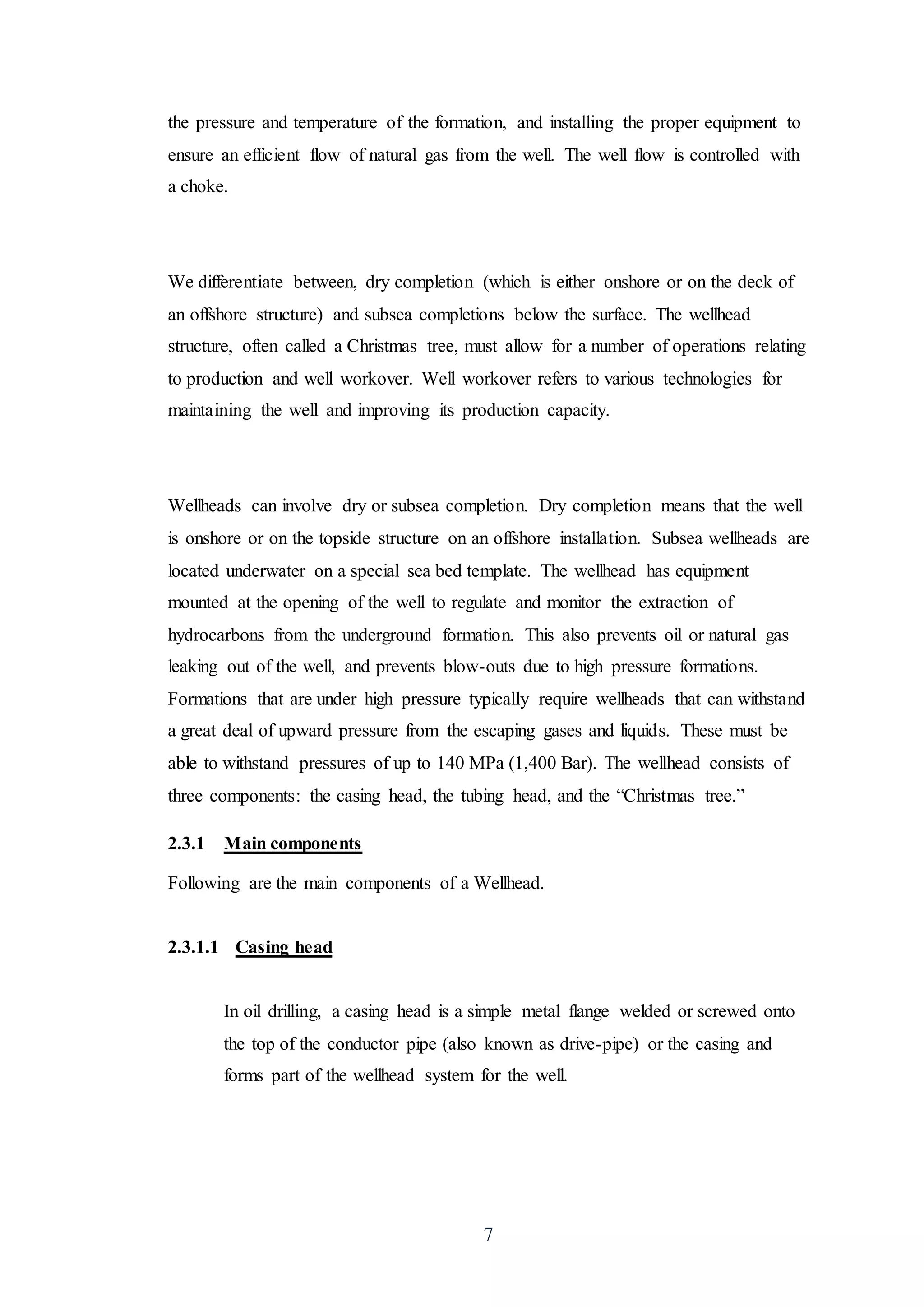 7
the pressure and temperature of the formation, and installing the proper equipment to
ensure an efficient flow of natural gas from the well. The well flow is controlled with
a choke.
We differentiate between, dry completion (which is either onshore or on the deck of
an offshore structure) and subsea completions below the surface. The wellhead
structure, often called a Christmas tree, must allow for a number of operations relating
to production and well workover. Well workover refers to various technologies for
maintaining the well and improving its production capacity.
Wellheads can involve dry or subsea completion. Dry completion means that the well
is onshore or on the topside structure on an offshore installation. Subsea wellheads are
located underwater on a special sea bed template. The wellhead has equipment
mounted at the opening of the well to regulate and monitor the extraction of
hydrocarbons from the underground formation. This also prevents oil or natural gas
leaking out of the well, and prevents blow-outs due to high pressure formations.
Formations that are under high pressure typically require wellheads that can withstand
a great deal of upward pressure from the escaping gases and liquids. These must be
able to withstand pressures of up to 140 MPa (1,400 Bar). The wellhead consists of
three components: the casing head, the tubing head, and the “Christmas tree.”
2.3.1 Main components
Following are the main components of a Wellhead.
2.3.1.1 Casing head
In oil drilling, a casing head is a simple metal flange welded or screwed onto
the top of the conductor pipe (also known as drive-pipe) or the casing and
forms part of the wellhead system for the well.
 