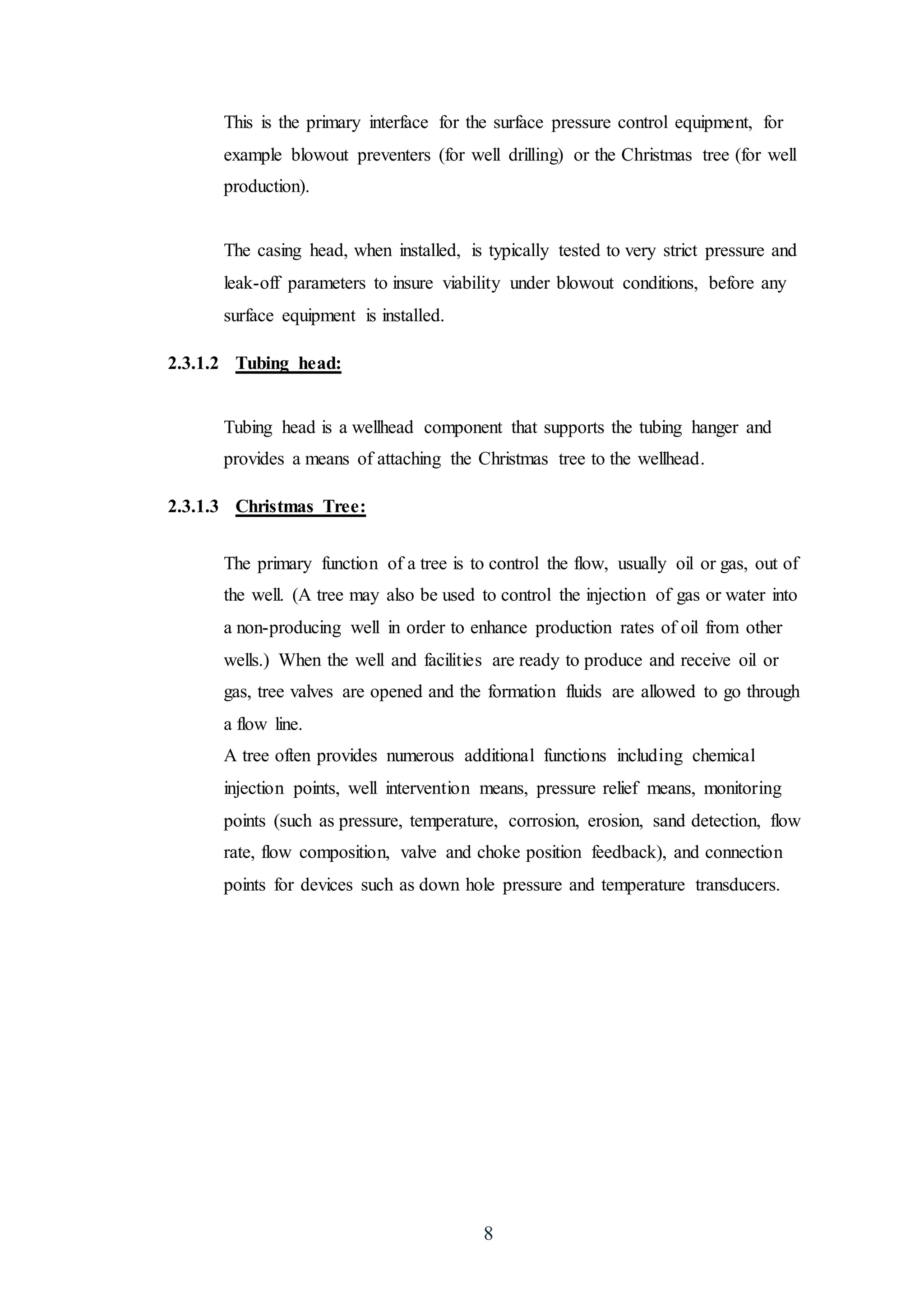 8
This is the primary interface for the surface pressure control equipment, for
example blowout preventers (for well drilling) or the Christmas tree (for well
production).
The casing head, when installed, is typically tested to very strict pressure and
leak-off parameters to insure viability under blowout conditions, before any
surface equipment is installed.
2.3.1.2 Tubing head:
Tubing head is a wellhead component that supports the tubing hanger and
provides a means of attaching the Christmas tree to the wellhead.
2.3.1.3 Christmas Tree:
The primary function of a tree is to control the flow, usually oil or gas, out of
the well. (A tree may also be used to control the injection of gas or water into
a non-producing well in order to enhance production rates of oil from other
wells.) When the well and facilities are ready to produce and receive oil or
gas, tree valves are opened and the formation fluids are allowed to go through
a flow line.
A tree often provides numerous additional functions including chemical
injection points, well intervention means, pressure relief means, monitoring
points (such as pressure, temperature, corrosion, erosion, sand detection, flow
rate, flow composition, valve and choke position feedback), and connection
points for devices such as down hole pressure and temperature transducers.
 