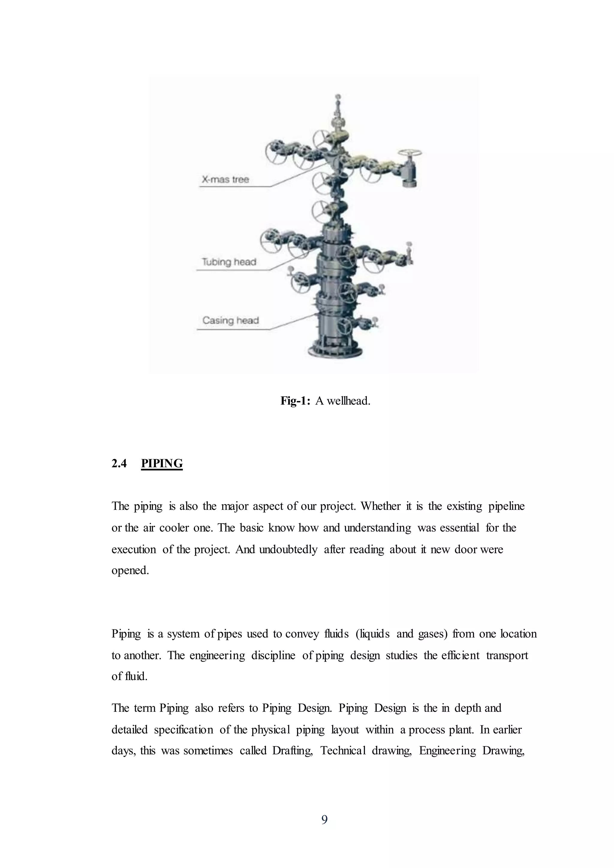 9
Fig-1: A wellhead.
2.4 PIPING
The piping is also the major aspect of our project. Whether it is the existing pipeline
or the air cooler one. The basic know how and understanding was essential for the
execution of the project. And undoubtedly after reading about it new door were
opened.
Piping is a system of pipes used to convey fluids (liquids and gases) from one location
to another. The engineering discipline of piping design studies the efficient transport
of fluid.
The term Piping also refers to Piping Design. Piping Design is the in depth and
detailed specification of the physical piping layout within a process plant. In earlier
days, this was sometimes called Drafting, Technical drawing, Engineering Drawing,
 