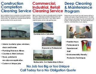 Construction
Completion
Cleaning Service
Deep Cleaning
& Maintenance
Program
Commercial,
Industrial, Retail
Cleaning Service
No Job too Big or too Unique
Call Today for a No Obligation Quote
• Interior & exterior glass, windows,
doors and frames
• Plumbing Fixtures & Mirrors
• Counters & Work Surfaces
• Floors, polished &
non-slip wax application
• Custom or Unique jobs
• Flexible Hours
• Profressional &
Experienced
Staff
• Environmentally Friendly
Products & Techniques
Upon completion of your construction or renovation projects,
Quatro Cleaning Construction Service will make any space
move-in clean. Our flexible hours and professional staff will
provide excellent on-time superior results.
Before moving in to a new or previously owned commercial,
industrial, or retail property Quatro Cleaning Service will
make your space move-in clean. Even hard-to-reach or
neglected spaces can be made sparkling clean.
Reduce the amount of work your daily cleaning staff has to
maintain with Quatro’s Deep Cleaning Service. A monthly
deep cleaning service designed to clean and maintain hard
to reach or often missed areas. This service allows you to
retain the overall cleanliness of your property.
Commercial or Industrial
Restaurants, Car Dealerships & More
Financial or Professional
 