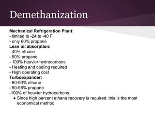 Demethanization
Mechanical Refrigeration Plant:
- limited to -24 to -40 F
- only 60% propane
Lean oil absorption:
- 40% ethane
- 90% propane
- 100% heavier hydrocarbons
- Heating and cooling required
- High operating cost
Turboexpander:
- 60-90% ethane
- 90-98% propane
-100% of heavier hydrocarbons
● Since high percent ethane recovery is required, this is the most
economical method
 