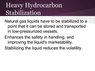 Heavy Hydrocarbon
Stabilization
Natural gas liquids have to be stabilized to a
point that it can be stored and transported
in low-pressurized vessels.
Enhances the safety in handling, and
improving the liquid's marketability.
Stabilizing the liquid reduces the volatility.
 